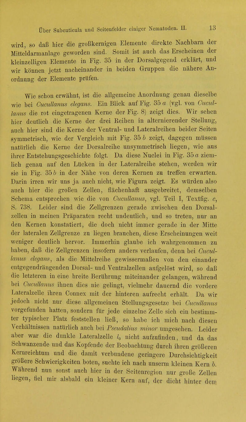 wird, so daß hier die großkernigen Elemente direkte Nachbarn der Mitteldarmanlage geworden sind. Somit ist auch das Erscheinen der kleinzelligen Elemente in Fig. 35 in der Dorsalgegend erklärt, und wir können jetzt nacheinander in beiden Gruppen die nähere An- ordnung der Elemente prüfen. Wie schon erwähnt, ist die allgemeine Anordnung genau dieselbe wie bei Cucullanus elegans. Ein Blick auf Fig. 35 a (vgl. von Cucul- lanus die rot eingetragenen Kerne der Fig. 8) zeigt dies. Wir sehen hier deutlich die Kerne der drei Reihen in alternierender Stellung, auch hier sind die Kerne der Ventral- und Lateralreihen beider Seiten symmetrisch, wie der Vergleich mit Fig. 35 b zeigt, dagegen müssen natürlich die Kerne der Dorsalreihe unsymmetrisch liegen, wie aus ihrer Entstehungsgeschichte folgt. Da diese Nuclei in Fig. 35 a ziem- lich genau auf den Lücken in der Lateralreihe stehen, werden wir sie in Fig. 35 b in der Nähe von deren Kernen zu treffen erwarten. Darin irren wir uns ja auch nicht, wie Figura zeigt. Es würden also auch hier die großen Zellen, flächenhaft ausgebreitet, demselben Schema entsprechen wie die von Cucullanus, vgl. Teil I, Textfig. c, S. 738. Leider sind die Zellgrenzen gerade zwischen den Dorsal- zellen in meinen Präparaten recht undeutlich, und so treten, nur an den Kernen konstatiert, die doch nicht immer gerade in der Mitte der lateralen Zellgrenze zu liegen brauchen, diese Erscheinungen weit weniger deutlich hervor. Immerhin glaube ich wahrgenommen zu haben, daß die Zellgrenzen insofern anders verlaufen, denn bei Cucul- lanus elegans, als die Mittelreihe gewissermaßen von den einander entgegendrängenden Dorsal- und Ventralzellen aufgelöst wird, so daß die letzteren in eine breite Berührung miteinander gelangen, während bei Cucullanus ihnen dies nie gelingt, vielmehr dauernd die vordere Lateralzelle ihren Connex mit der hinteren aufrecht erhält. Da wir jedoch nicht nur diese allgemeinen Stellungsgesetze bei Cucullanus vorgefunden hatten, sondern für jede einzelne Zelle sich ein bestimm- ter typischer Platz feststellen ließ, so habe ich mich nach diesen Verhältnissen natürlich auch bei Pseudalius minor umgesehen. Leider aber war die dunkle Lateralzelle l0 nicht aufzufinden, und da das Schwanzende und das Kopfende der Beobachtung durch ihren größeren Kernreichtum und die damit verbundene geringere Durchsichtigkeit größere Schwierigkeiten boten, suchte ich nach unserm kleinen Kern b. Während nun sonst auch hier in der Seitenregion nur große Zellen liegen, fiel mir alsbald ein kleiner Kern auf, der dicht hinter den.