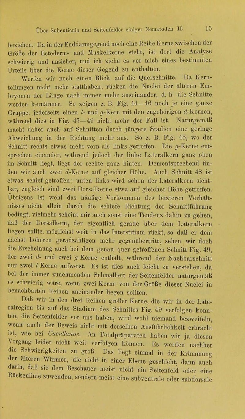beziehen. Da in der Enddarmgegend noch eine Reihe Kerne zwischen der Größe der Ectoderm- nnd Muskelkerne steht, ist dort die Analyse schwierig und unsicher, und ich ziehe es vor mich eines bestimmten Urteils über die Kerne dieser Gegend zu enthalten. Werfen wir noch einen Blick auf die Querschnitte. Da Kern- teilungen nicht mehr statthaben, rücken die Nuclei der älteren Em- bryonen der Länge nach immer mehr auseinander, d. h. die Schnitte werden kernärmer. So zeigen z. B. Fig. 44—46 noch je eine ganze Gruppe, jederseits einen Z- und (/-Kern mit den zugehörigen rf-Kernen, während dies in Fig. 47—49 nicht mehr der Fall ist. Naturgemäß macht daher auch auf Schnitten durch jüngere Stadien eine geringe Abweichung in der Richtung mehr aus. So z. B. Fig. 45, wo der Schnitt rechts etwas mehr vorn als links getroffen. Die (/-Kerne ent- sprechen einander, während jedoch der linke Lateralkern ganz oben im Schnitt liegt, liegt der rechte ganz hinten. Dementsprechend fin- den wir auch zwei rf-Kerne auf gleicher Höhe. Auch Schnitt 48 ist etwas schief getroffen; unten links wird schon der Lateralkern sicht- bar, zugleich sind zwei Dorsalkerne etwa auf gleicher Höhe getroffen. Übrigens ist wohl das häufige Vorkommen des letzteren Verhält- nisses nicht allein durch die schiefe Richtung der Schnittführung bedingt, vielmehr scheint mir auch sonst eine Tendenz dahin zu gehen, daß der Dorsalkern, der eigentlich gerade über dem Lateralkern liegen sollte, möglichst weit in das Interstitium rückt, so daß er dem nächst höheren geradzahligen mehr gegenübertritt, sehen wir doch die Erscheinung auch bei dem genau quer getroffenen Schnitt Fig. 49, der zwei cl- und zwei #-Kerne enthält, während der Nachbarschnitt nur zwei /-Kerne aufweist. Es ist dies auch leicht zu verstehen, da bei der immer zunehmenden Schmalheit der Seitenfelder naturgemäß es schwierig wäre, wenn zwei Kerne von der Größe dieser Nuclei in benachbarten Reihen aneinander liegen sollten. Daß wir in den drei Reihen großer Kerne, die wir in der Late- ralregion bis auf das Stadium des Schnittes Fig. 49 verfolgen konn- ten, die Seitenfelder vor uns haben, wird wohl niemand bezweifeln, wenn auch der Beweis nicht mit derselben Ausführlichkeit erbracht ist, wie bei Cucullanus. An Totalpräparaten haben wir ja diesen Vorgang leider nicht weit verfolgen können. Es werden nachher die Schwierigkeiten zu groß. Das liegt einmal in der Krümmung der alteren Würmer, die nicht in einer Ebene geschieht, dann auch dann, daß sie dem Beschauer meist nicht ein Seitenfeld oder eine Rückenhnie zuwenden, sondern meist eine subventrale oder subdorsale