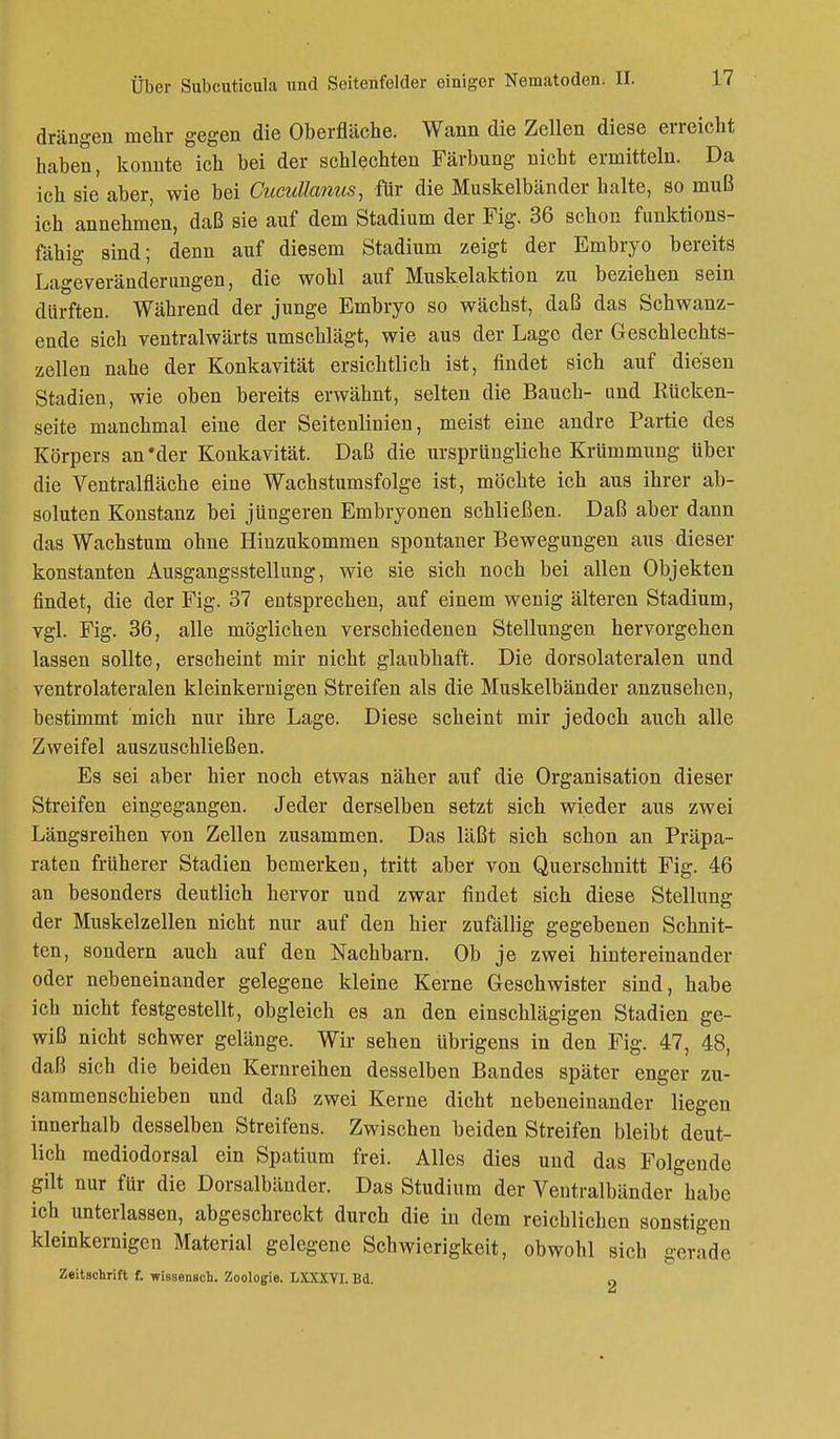 drängen mehr gegen die Oberfläche. Wann die Zellen diese erreicht haben, konnte ich bei der schlechten Färbung nicht ermitteln. Da ich sie aber, wie bei Cucullanus, für die Muskelbänder halte, so muß ich annehmen, daß sie auf dem Stadium der Fig. 36 schon funktions- fähig sind; denn auf diesem Stadium zeigt der Embryo bereits Lageveränderungen, die wohl auf Muskelaktion zu beziehen sein dürften. Während der junge Embryo so wächst, daß das Schwanz- ende sich ventralwärts umschlägt, wie aus der Lage der Geschlechts- zellen nahe der Konkavität ersichtlich ist, findet sich auf diesen Stadien, wie oben bereits erwähnt, selten die Bauch- und Rücken- seite manchmal eine der Seitenlinien, meist eine andre Partie des Körpers an'der Konkavität. Daß die ursprüngliche Krümmung über die Ventralfläche eine Wachstumsfolge ist, möchte ich aus ihrer ab- soluten Konstanz bei jüngeren Embryonen schließen. Daß aber dann das Wachstum ohne Hinzukommen spontaner Bewegungen aus dieser konstanten Ausgangsstellung, wie sie sich noch bei allen Objekten findet, die der Fig. 37 entsprechen, auf einem wenig älteren Stadium, vgl. Fig. 36, alle möglichen verschiedenen Stellungen hervorgehen lassen sollte, erscheint mir nicht glaubhaft. Die dorsolateralen und ventrolateralen kleinkernigen Streifen als die Muskelbänder anzusehen, bestimmt mich nur ihre Lage. Diese scheint mir jedoch auch alle Zweifel auszuschließen. Es sei aber hier noch etwas näher auf die Organisation dieser Streifen eingegangen. Jeder derselben setzt sich wieder aus zwei Längsreihen von Zellen zusammen. Das läßt sich schon an Präpa- raten früherer Stadien bemerken, tritt aber von Querschnitt Fig. 46 an besonders deutlich hervor und zwar findet sich diese Stellung der Muskelzellen nicht nur auf den hier zufällig gegebenen Schnit- ten, sondern auch auf den Nachbarn. Ob je zwei hintereinander oder nebeneinander gelegene kleine Kerne Geschwister sind, habe ich nicht festgestellt, obgleich es an den einschlägigen Stadien ge- wiß nicht schwer gelänge. Wir sehen übrigens in den Fig. 47, 48, daß sich die beiden Kernreihen desselben Bandes später enger zu- sammenschieben und daß zwei Kerne dicht nebeneinander liegen innerhalb desselben Streifens. Zwischen beiden Streifen bleibt deut- lich mediodorsal ein Spatium frei. Alles dies und das Folgende gilt nur für die Dorsalbänder. Das Studium der Ventralbänder habe ich unterlassen, abgeschreckt durch die in dem reichlichen sonstigen kleinkernigen Material gelegene Schwierigkeit, obwohl sich gerade Zeitschrift f. wissensch. Zoologie. LXXXYI. Bd. 0