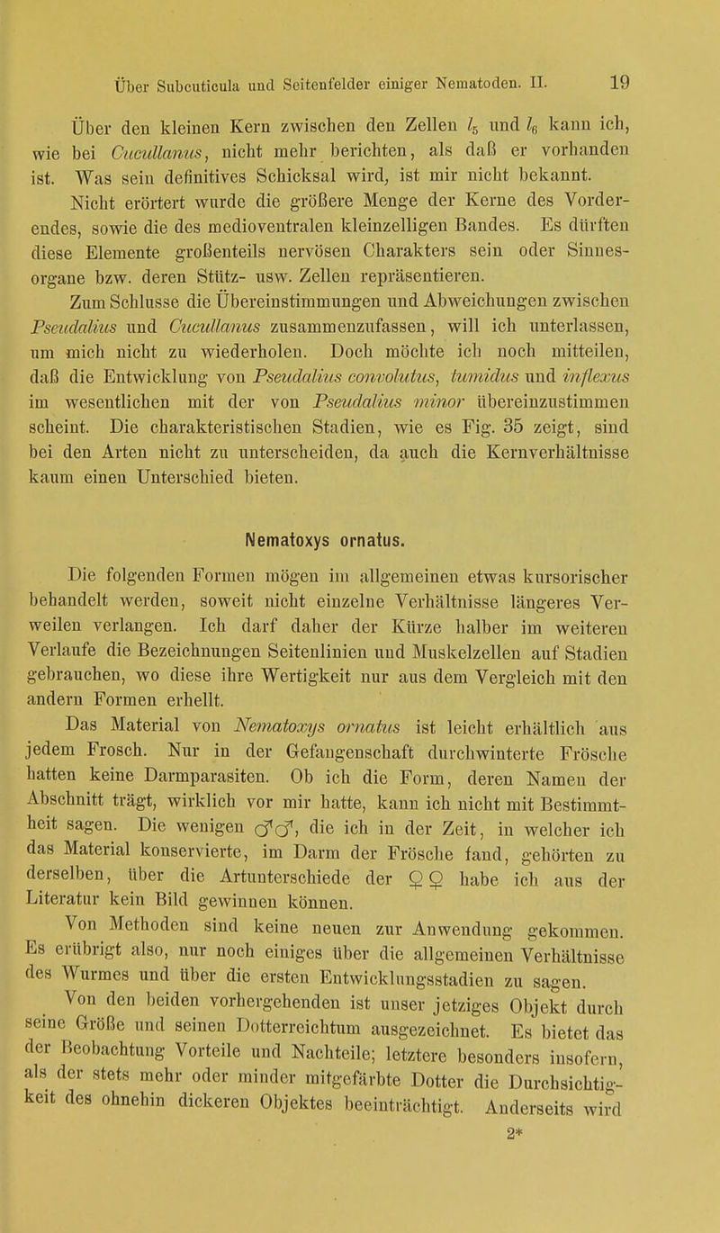 Über den kleinen Kern zwischen den Zellen l5 und l6 kann ich, wie bei Cucuttanus, nicht mehr berichten, als daß er vorhanden ist. Was sein definitives Schicksal wird, ist mir nicht bekannt. Nicht erörtert wurde die größere Menge der Kerne des Vorder- endes, sowie die des medioventralen kleinzelligen Bandes. Es dürften diese Elemente großenteils nervösen Charakters sein oder Sinnes- organe bzw. deren Stütz- usw. Zellen repräsentieren. Zum Schlüsse die Übereinstimmungen und Abweichungen zwischen Pseudalius und Cucullanus zusammenzufassen, will ich unterlassen, um mich nicht zu wiederholen. Doch möchte ich noch mitteilen, daß die Entwicklung von Pseudalius convolutus, tumidus und inflexus im wesentlichen mit der von Pseudalius minor übereinzustimmen scheint. Die charakteristischen Stadien, wie es Fig. 35 zeigt, sind bei den Arten nicht zu unterscheiden, da auch die Kernverhältnisse kaum einen Unterschied bieten. Nematoxys ornatus. Die folgenden Formen mögen im allgemeinen etwas kursorischer behandelt werden, soweit nicht einzelne Verhältnisse längeres Ver- weilen verlangen. Ich darf daher der Kürze halber im weiteren Verlaufe die Bezeichnungen Seitenlinien uud Muskelzellen auf Stadien gebrauchen, wo diese ihre Wertigkeit nur aus dem Vergleich mit den andern Formen erhellt. Das Material von Nematoxys ornatus ist leicht erhältlich aus jedem Frosch. Nur in der Gefangenschaft durchwinterte Frösche hatten keine Darmparasiten. Ob ich die Form, deren Namen der Abschnitt trägt, wirklich vor mir hatte, kann ich nicht mit Bestimmt- heit sagen. Die wenigen tftf, die ich in der Zeit, in welcher ich das Material konservierte, im Darm der Frösche fand, gehörten zu derselben, über die Artunterschiede der habe ich aus der Literatur kein Bild gewinnen können. Von Methoden sind keine neuen zur Anwendung gekommen. Es erübrigt also, nur noch einiges über die allgemeinen Verhältnisse des Wurmes und über die ersten Entwicklungsstadien zu sagen. Von den beiden vorhergehenden ist unser jetziges Objekt durch seine Größe und seinen Dotterreichtum ausgezeichnet. Es bietet das der Beobachtung Vorteile und Nachteile; letztere besonders insofern, als der stets mehr oder minder mitgefärbte Dotter die Durchsichtig- keit des ohnehin dickeren Objektes beeinträchtigt. Anderseits wird 2*