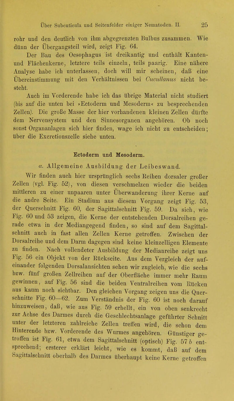 rohr und den deutlich von ihm abgegrenzten Bulbus zusammen. Wie dünn der Übergangsteil wird, zeigt Fig. 64. Der Bau des Oesophagus ist dreikantig und enthält Kanten- und Flächenkerne, letztere teils einzeln, teils paarig. Eine nähere Analyse habe ich unterlassen, doch will mir scheinen, daß eine Übereinstimmung mit den Verhältnissen bei Cucullanus nicht be- steht. Auch im Vorderende habe ich das übrige Material nicht studiert (bis auf die unten bei »Ectoderm und Mesoderm« zu besprechenden Zellen). Die große Masse der hier vorhandenen kleinen Zellen dürfte dem Nervensystem und den Sinnesorganen angehören. Ob noch sonst Organanlagen sich hier finden, wage ich nicht zu entscheiden; über die Excretionszelle siehe unten. Ectoderm und Mesoderm. a. Allgemeine Ausbildung der Leibeswand. Wir finden auch hier ursprünglich sechs Beihen dorsaler großer Zellen (vgl. Fig. 52), von diesen verschmelzen wieder die beiden mittleren zu einer unpaaren unter Überwanderung ihrer Kerne auf die andre Seite. Ein Stadium aus diesem Vorgang zeigt Fig. 53, der Querschnitt Fig. 60, der Sagittalschnitt Fig. 59. Da sich, wie Fig. 60 und 53 zeigen, die Kerne der entstehenden Dorsalreihen ge- rade etwa in der Mediangegend finden, so sind auf dem Sagittal- schnitt auch in fast allen Zellen Kerne getroffen. Zwischen der Dorsalreihe und dem Darm dagegen sind keine kleinzelligen Elemente zu finden. Nach vollendeter Ausbildung der Medianreihe zeigt uns Fig. 56 ein Objekt von der Eückseite. Aus dem Vergleich der auf- einander folgenden Dorsalansichten sehen wir zugleich, wie die sechs bzw. fünf großen Zellreihen auf der Oberfläche immer mehr Baum gewinnen, auf Fig. 56 sind die beiden Ventralreihen vom Bücken aus kaum noch sichtbar. Den gleichen Vorgang zeigen uns die Quer- schnitte Fig. 60-62. Zum Verständnis der Fig. 60 ist noch darauf hinzuweisen, daß, wie aus Fig. 59 erhellt, ein von oben senkrecht zur Achse des Darmes durch die Geschlechtsanlage geführter Schnitt unter der letzteren zahlreiche Zellen treffen wird, die schon dem Hinterende bzw. Vorderende des Wurmes angehören. Günstiger ge- troffen ist Fig. 61, etwa dem Sagittalschnitt (optisch) Fig. 57 b ent- sprechend; ersterer erklärt leicht, wie es kommt, daß auf dem Sagittalschnitt oberhalb des Darmes Uberhaupt keine Kerne getroffen