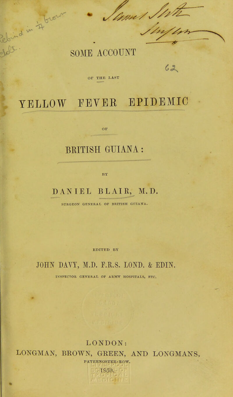 SOME ACCOUNT OF THE LAST YELLOW FEVER EPIDEMIC BRITISH GUIANA: BY DANIEL BLAIR, M.D. SURGEON GENERAf, OF BRITISH oniANA. EDITED BY JOHN DAYY, M.D. F.R.S. LOND. & EDIN. INSPECTOR GENERAL Or ARMY HOSPITALS, ETC. LONDON: LONGMAN, BROWN, GREEN, AND LONGMANS, PATEKHOSTia^'ROW,