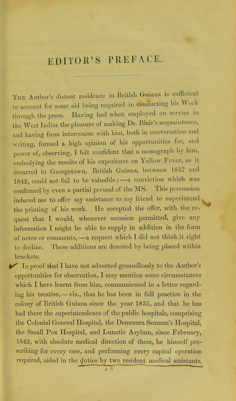 EDITOR'S PREFACE. The Author's distant residence in British Guiana is sufficient to account for some aid being required in conducting his A¥ork through the press. Having had when employed on service in the West Indies the pleasure of making Dr. Blair's acquaintance, and having from intercourse with him, both in conversation and writing, formed a high opinion of his opportunities for, and power of, observing, I felt confident that a monograph by him, embodying the results of his experience on Yellow Fever, as it occurred in Georgetown, British Guiana, between 1837 and 1842, could not fail to be valuable; —a conviction which was confirmed by even a partial perusal of the MS. This persuasion induced me to offer ray assistance to my friend to superintend ^ the printing of his work. He accepted the offer, with the re- quest that I would, whenever occasion permitted, give any information I might be able to supply in addition in the form of notes or comments, — a request which I did not think it right to decline. These additions are denoted by being placed within brackets. In proof that I have not adverted groundlessly to the Author's opportunities for observation, I may mention some circumstances which I have learnt from him, communicated in a letter regard- ing his treatise,—viz., that he has been in full practice in the colony of British Guiana since the year 1835, and that he has had there the superintendence of the public hospitals, comprising the Colonial General Hospital, the Demerara Seaman's Hospital, the Small Pox Hospital, and Lunatic Asylum, since February, 1842, with absolute medical direction of them, he himself pre- scribing for every case, and performing every capital operation required, aided in the duties by two i*esident medical assistants.