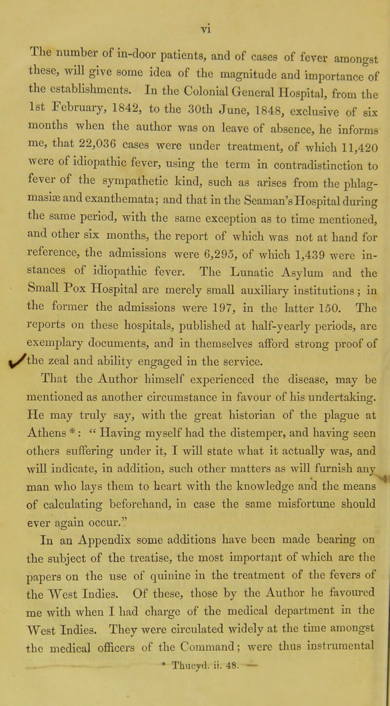 The number of in-door patients, and of cases of fever amongst these, wHl give some idea of the magnitude and importance of the establishments. In the Colonial General Hospital, from the 1st February, 1842, to the 30th June, 1848, exclusive of six months when the author was on leave of absence, he informs me, that 22,036 cases were under treatment, of which 11,420 were of idiopathic fever, using the term in contradistinction to fever of the sympathetic kind, such as arises from the phlag- masiiE and exanthemata; and that in the Seaman's Hospital during the same period, with the same exception as to time mentioned, and other six months, the report of which was not at hand for reference, the admissions were 6,295, of which 1,439 were in- stances of idiopathic fever. The Lunatic Asylum and the Small Pox Hospital are merely small auxiliary institutions; in the former the admissions were 197, in the latter 150. The reports on these hos^^itals, published at half-yearly periods, are exemplary documents, and in themselves afford strong proof of y/the zeal and ability engaged in the service. That the Author himself experienced the disease, may be mentioned as another circumstance in favour of his undertaking. He may truly say, with the great historian of the plague at Athens *:  Having myself had the distemper, and having seen others suffering under it, I will state what it actually was, and wUl indicate, in addition, such other mattei's as will furnish any man who lays them to heart with the knowledge and the means of calculating beforehand, in case the same misfortime should ever again occur. In an Appendix some additions have been made bearing on the subject of the treatise, the most important of which are the papers on the use of quinine in the treatment of the fevers of the West Indies. Of these, those by the Author he favoured me with when I had charge of the medical department in the West Indies. They were circulated widely at the time amongst the medical officers of the Command; were thus instrumental * Thucyd. ii. 48. —