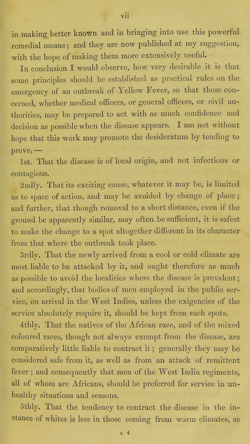 in making better known and in bringing into use this powerful remedial means; and they are now published at my suggestion, with the hope of making them more extensively useful. In conclusion I would observe, how very desirable it is that some principles should be established as practical rules on the emergency of an outbreak of Yellow Fever, so that those con- cerned, whether medical officers, or general officers, or civil au- thorities, may be prepared to act with as much confidence and decision as possible when the disease appears. I am not without hope that this work may promote the desideratum by tending to prove, — 1st. That the disease is of local origin, and not infectious or contagious. 2ndly. That its exciting cause, whatever it may be, is limited as to space of action, and may be avoided by change of place ; and further, that though removal to a short distance, even if the ground be apparently similar, may often be sufficient, it is safest to make the change to a spot altogether different in its character from that where the outbreak took place. 3rdly. That the newly arrived from a cool or cold climate are most liable to be attacked by it, and ought therefore as much as possible to avoid the localities where the disease is prevalent; and accordingly, that bodies of men employed in the public ser- vice, on arrival in the West Indies, unless the exigencies of the service absolutely require it, should be kept from such spots. 4thly. That the natives of the African race, and of the mixed coloured races, though not always exempt from the disease, are comparatively little liable to contract it; generally they may be considered safe from it, as well as from an attack of remittent fever; and consequently that men of the West India regiments, all of whom are Africans, should be preferred for service in un- healthy situations and seasons. 5thly. That the tendency to contract the disease in the in- stance of whites is less in those coming from warm climates, as A 4