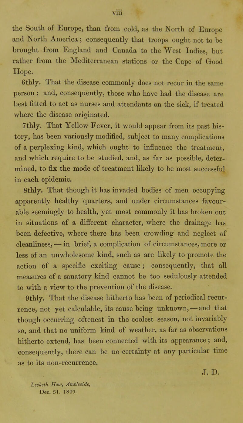 the South of Europe, than from cold, as the North of Europe and North America; consequently that troops ought not to be brought from England and Canada to the West Indies, but rather from the Mediterranean stations or the Cape of Good Hope. 6thly. That the disease commonly does not recur in the same person ; and, consequently, those who have had the disease are best fitted to act as nurses and attendants on the sick, if treated where the disease originated. 7thly. That Yellow Fever, it would appear from its past his- tory, has been variously modified, subject to many complications of a perplexing kind, which ought to influence the treatment, and which require to be studied, and, as far as possible, deter- mined, to fix the mode of treatment likely to be most successful in each epidemic. 8thly. That though it has invaded bodies of men occupying apparently healthy quarters, and under circumstances favour- able seemingly to health, yet most commonly it has broken out in situations of a different character, where the drainage has been defective, where there has been crowding and neglect of cleanliness, — in brief, a complication of circumstances, more or less of an unwholesome kind, such as are likely to promote the action of a specific exciting cause; consequently, that all measures of a sanatory kind cannot be too sedulously attended to with a view to the prevention of the disease. 9thly. That the disease hitherto has been of periodical recur- rence, not yet calculable, its cause being unknown, — and that though occurring oftenest in the coolest season, not invariably so, and that no uniform kind of weather, as far as observations hitherto extend, has been connected with its appearance; and, consequently, there can be no certainty at any particular time as to its non-recui-rence. J. D. Lesketh How, Ambleside, Dec, 31. 1849.