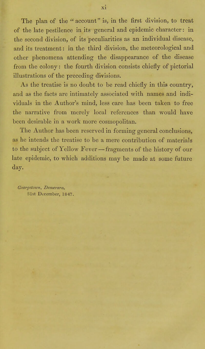 The plan of the  account is, in the first division, to treat of the late pestilence in its general and epidemic character: in the second division, of its peculiarities as an individual disease, and its treatment: in the third division, the meteorological and other phenomena attending the disappearance of the disease from the colony: the fourth division consists chiefly of pictorial illustrations of the preceding divisions. As the treatise is no doubt to be read chiefly in this country, and as the facts are intimately associated with names and indi- viduals in the Author's mind, less care has been taken to free the narrative from merely local references than would have been desirable in a work more cosmopolitan. The Author has been reserved in forming general conclusions, as he intends the treatise to be a mere contribution of materials to the subject of Yellow Fever — fragments of the history of our late epidemic, to which additions may be made at some future day. Georgetown, Denierara, Slst December, 1847.