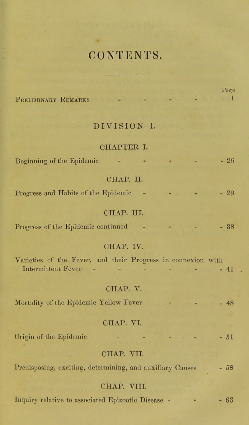 CONTENTS. I'flgO PRELTinNARY KeMARKS DIVISION L CHAPTER L Beginning of the Epidemic - - - - -26 CHAP. n. Progress and Habits of the Epidemic - - » - 29 CHAP. ni. Progress of the Epidemic continued - - - - 38 CHAP. IV. Varieties of the Fever, and their Progress in connexion Avith Intermittent Fever - - - - - - 41 CHAP. V. Mortality of the Epidemic Yellow Fever - - - 48 CHAP. VI. Origin of the Epidemic - - - - - 51 CHAP. VII. Predisposing, exciting, determining, and auxiliary Causes - 58 CHAP. VIII.