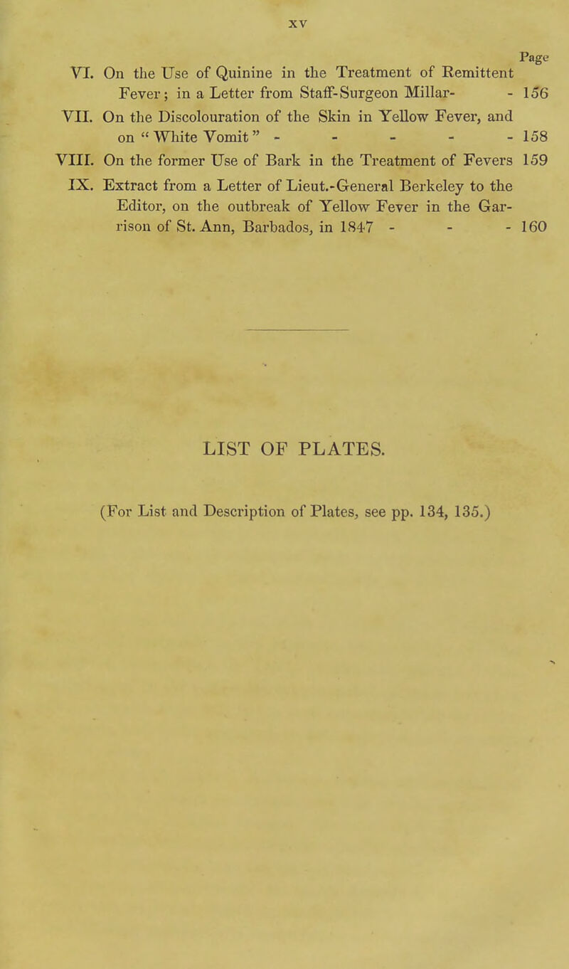 Page VI. On the Use of Quinine in the Treatment of Remittent Fever; in a Letter from Staff-Surgeon Millar- - 156 VII. On the Discolouration of the Skin in YeUow Fever, and on  White Vomit - - - - -158 VIII. On the former Use of Bark in the Treatment of Fevers 159 IX. Extract from a Letter of Lieut.-General Berkeley to the Editor, on the outbreak of Yellow Fever in the Gar- rison of St. Ann, Barbados, in 1847 - - - 160 LIST OF PLATES. (For List and Description of Plates, see pp. 134, 135.)