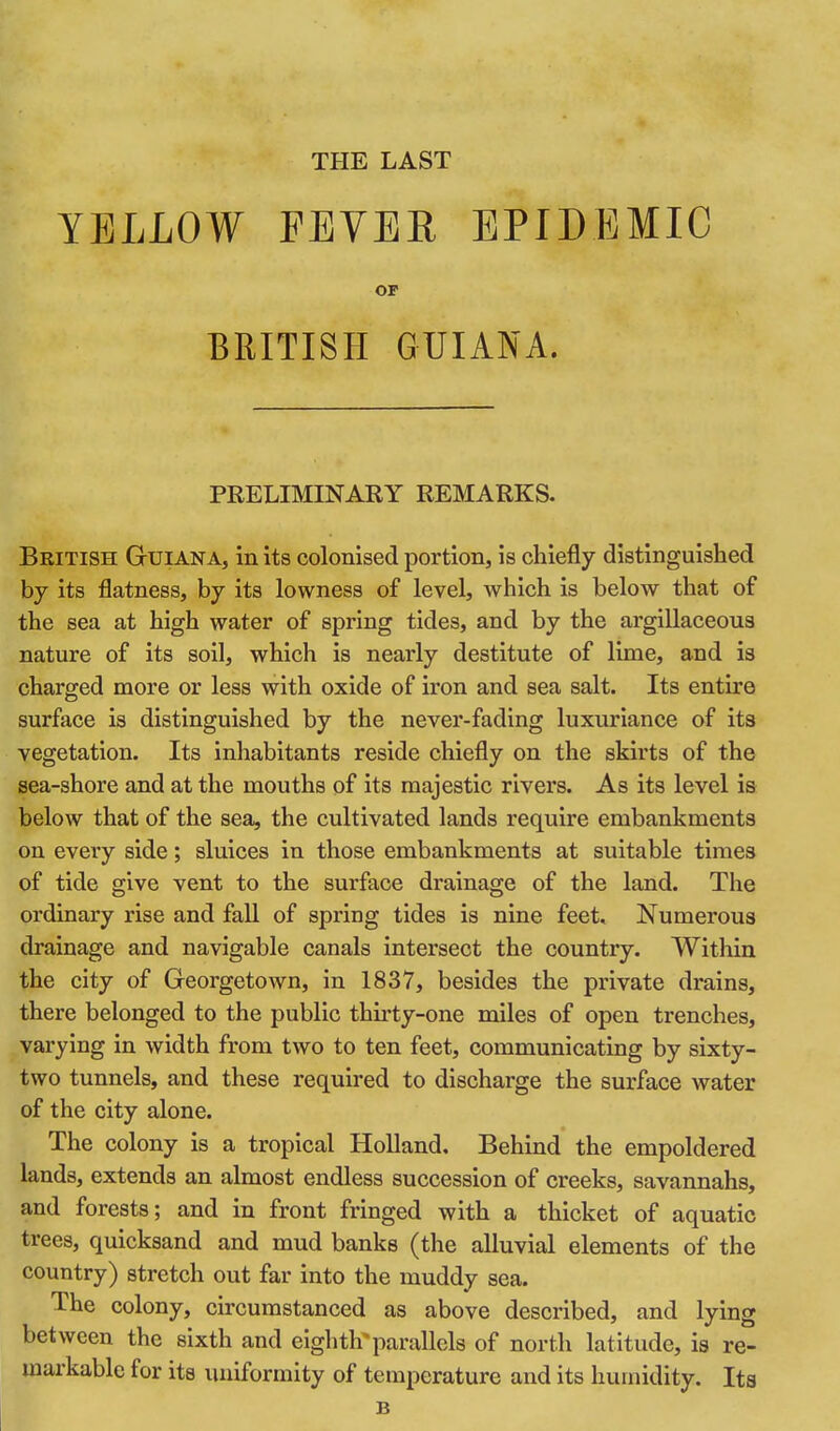 THE LAST YELLOW FEVER EPIDEMIC or BRITISH GUIANA. PRELIMINARY REMARKS. British Guiana, in its colonised portion, is chiefly distinguished by its flatness, by its lowness of level, which is below that of the sea at high water of spring tides, and by the argillaceous nature of its soil, which is nearly destitute of lime, and is charged more or less with oxide of iron and sea salt. Its entire surface is distinguished by the never-fading luxuriance of its vegetation. Its inhabitants reside chiefly on the skirts of the sea-shore and at the mouths of its majestic rivers. As its level is below that of the sea, the cultivated lands require embankments on every side; sluices in those embankments at suitable times of tide give vent to the surface drainage of the land. The ordinary rise and fall of spring tides is nine feet. Numerous drainage and navigable canals intersect the country. Within the city of Georgetown, in 1837, besides the private drains, there belonged to the public thirty-one miles of open trenches, varying in width from two to ten feet, communicating by sixty- two tunnels, and these required to discharge the surface water of the city alone. The colony is a tropical Holland, Behind the empoldered lands, extends an almost endless succession of creeks, savannahs, and forests; and in front fringed with a thicket of aquatic trees, quicksand and mud banks (the alluvial elements of the country) stretch out far into the muddy sea. The colony, circumstanced as above described, and lying between the sixth and eighth*parallels of north latitude, is re- markable for its uniformity of temperature and its humidity. Its B