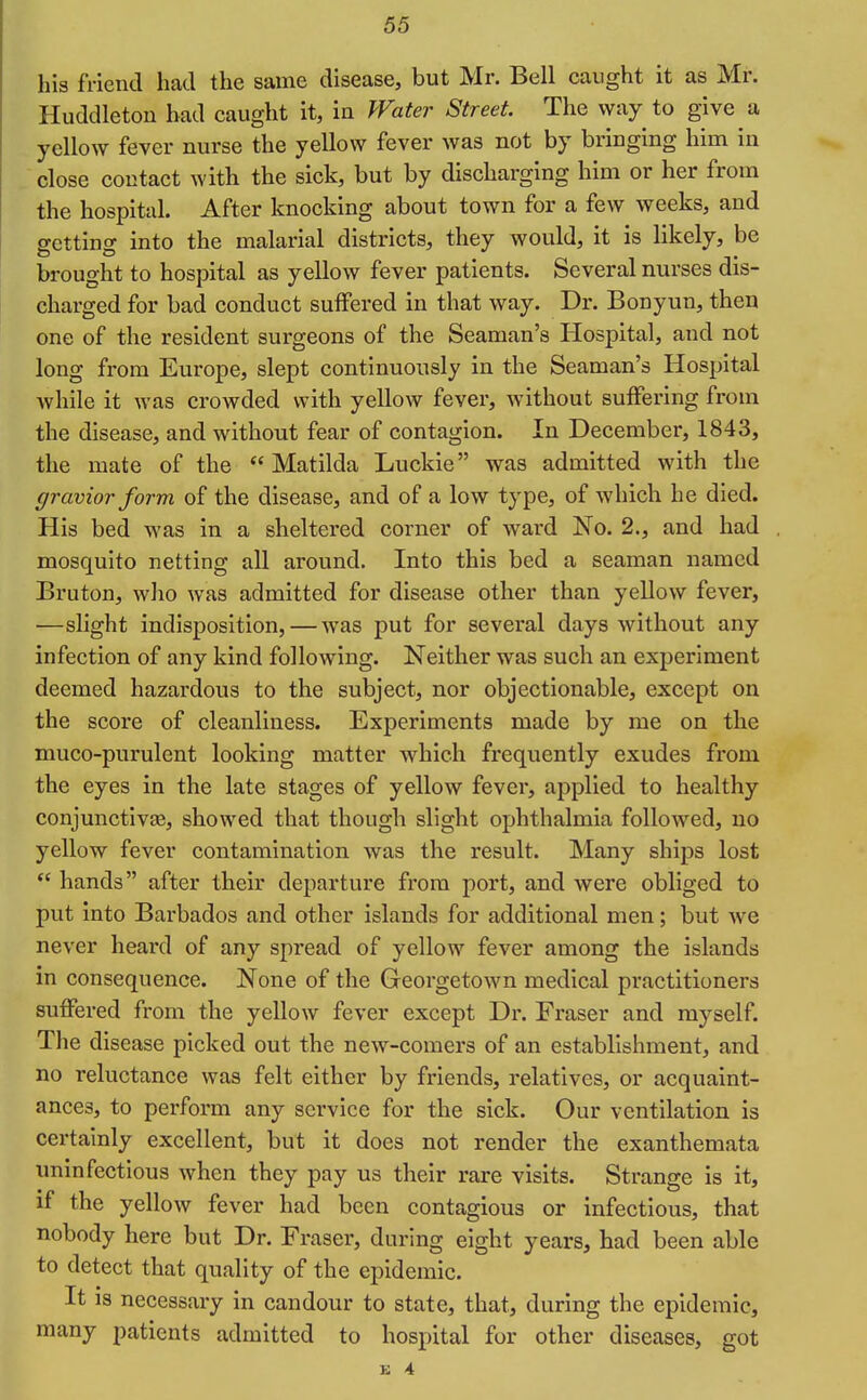 his friend had the same disease, but Mr. Bell caught it as Mr. Huddleton had caught it, in J'Fate?' Street. The vyay to give a yellow fever nurse the yellow fever was not by bringing him in close contact with the sick, but by discharging him or her from the hospital. After knocking about town for a few weeks, and getting into the malarial districts, they would, it is likely, be brought to hospital as yellow fever patients. Several nurses dis- charged for bad conduct suffered in that way. Dr. Bonyun, then one of the resident surgeons of the Seaman's Hospital, and not long from Europe, slept continuously in the Seaman's Hospital while it was crowded with yellow fever, Avithout suffering from the disease, and without fear of contagion. In December, 1843, the mate of the Matilda Luckie was admitted with the gravior form of the disease, and of a low type, of which he died. His bed was in a sheltered corner of ward No. 2., and had mosquito netting all around. Into this bed a seaman named Bruton, who was admitted for disease other than yellow fever, —slight indisposition, — was put for several days without any infection of any kind following. Neither was such an experiment deemed hazardous to the subject, nor objectionable, except on the score of cleanliness. Experiments made by me on the muco-purulent looking matter which frequently exudes from the eyes in the late stages of yellow fever, applied to healthy conjunctlvee, showed that though slight ophthalmia followed, no yellow fever contamination was the result. Many ships lost  hands after their departure from port, and were obliged to put Into Barbados and other Islands for additional men; but we never heard of any spread of yellow fever among the islands in consequence. None of the Georgetown medical practitioners suffered from the yellow fever except Dr. Eraser and myself. The disease picked out the new-comers of an establishment, and no reluctance was felt either by friends, relatives, or acquaint- ances, to perform any service for the sick. Our ventilation is certainly excellent, but it does not render the exanthemata uninfectlous when they pay us their rare visits. Strange is it, if the yellow fever had been contagious or infectious, that nobody here but Dr. Eraser, during eight years, had been able to detect that quality of the epidemic. It is necessary in candour to state, that, during the epidemic, many patients admitted to hospital for other diseases, got u 4