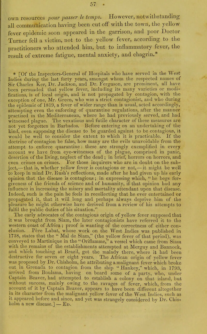 5( • own resources pour passer le temps. However, notwitlistanding all commimication having been cut off with the town, the yellow fever epidemic soon appeared in the garrison, and poor Doctor Turner fell a victim, not to the yellow fever, according to the practitioners who attended him, but to inflammatory fever, the result of extreme fatigue, mental anxiety, and chagrin.* * [Of the Inspectors-General of Hospitals who have served in the West Indies during the last forty years, amongst whom the respected names of Sir Charles Ker, Dr. Jackson, and Dr. Ferguson, are pi-ominent, all have been persuaded that yellow fever, including its many varieties or modi- fications, is of local origin, and is not propagated by contagion, with the exception of one, Mr. Green, who was a strict contagionist, and who during the epidemic of 1819, a fever of wider range than is usual, acted accordingly, attempting even the enforcing of quarantine regulations, after the manner practised in the Mediterranean, where he had previously served, and had witnessed plague. The vexatious and futile character of these measures are not yet forgotten in Barbados, Before entering on an undertaking of the kind, even supposing the disease to be guarded against to be contagious, it would be well to consider the extent to which it is practicable. If the doctrine of contagion be false, how many are the evils unavoidable from the attempt to enforce quarantine : these are strongly exemplified in every account we have from eye-witnesses of the plague, comprised in panic, desertion of the living, neglect of the dead ; in brief, horrors on horrors, and even crimes on crimes. For those inquirers who are in doubt on the sub- ject,—that is, whether yellow fever is contagious or not,—it might be well to keep in mind Dr. Rush's reflections, made after he had given up his early opinion that the disease is contagious; in expressing which,  he begs for- giveness of the friends of science and of humanity, if that opinion had any influence in increasing the misery and mortality attendant upon that disease. Indeed, such is the pain he feels in recollecting that he ever entertained or propagated it, that it will long and perhaps always deprive him of the pleasure he might otherwise have derived from a review of his attempts to fulfil the public duties of his situation. The early advocates of the contagious origin of yellow fever supposed that it was brought from Siam, the later contagionists have referred it to the western coast of Africa ; pi'oof is wanting of the correctness of either con- clusion. Fere Labat, whose work on the West Indies was published in 1738, states that the  Mai de Siam, (the yellow fever of that period), was conveyed to Martinique in the Oriflamme, a vessel which came from Siam with the remains of the establishments attempted at Merguy and Bannock, and which touching at Brazil, got the malady there, where it had been destructive for seven or eight years. The African origin of yellow fever was proposed by Dr. Chisholm, he attributing a malignant fever which broke out in Grenada to contagion from the ship  Hankey, which, in 1793, arrived from Boulama, having on board some of a party, who, under Captain Beaver, had attempted to establish a colony on that island, but without success, mainly owing to the ravages of fever, which, from the account of it by Captain Beaver, appears to have been different altogether in its character from the malignant yellow fever of the West Indies, such as it appeared before and since, and yet was strangely considered by Dr. Chis- holm a new disease.] — Ed.