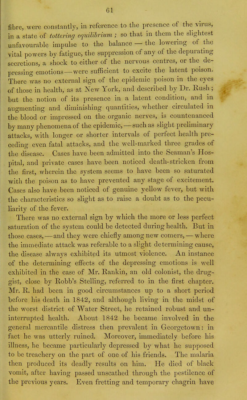 Gl fibre, were constantly, in reference to tlie presence of the virus, in a state of tottering equilibrium ; so that in them the slightest unfavourable impulse to the balance — the lowering of the vital powers by fatigue, the suppression of any of the depurating secretions, a shock to either of the nervous centres, or the de- pressing emotions — were sufficient to excite the latent poison. There was no external sign of the epidemic poison in the eyes of those in health, as at New York, and described by Dr. Rush ; but the notion of its presence in a latent condition, and in augmenting and diminishing quantities, whether circulated in the blood or impressed on the organic nerves, is countenanced by many phenomena of the epidemic,—such as slight preliminary attacks, with longer or shorter intervals of perfect health pre- ceding even fatal attacks, and the well-marked three grades of the disease. Cases have been admitted into the Seaman's Hos- pital, and private cases have been noticed death-stricken from the first, wherein the system seems to have been so saturated with the poison as to have prevented any stage of excitement. Cases also have been noticed of genuine yellow fever, but with the characteristics so slight as to raise a doubt as to the pecu- liarity of the fever. There was no external sign by which the more or less perfect saturation of the system could be detected during health. But in those cases,—and they were chiefly among new comers, — where the immediate attack was referable to a slight determining cause, the disease always exhibited its utmost violence. An instance of the determining effects of the depressing emotions is well exhibited in the case of Mr. Eankin, an old colonist, the drug- gist, close by Robb's Stelling, referred to in the first chapter. Mr. R. had been in good circumstances up to a short period before his death in 1842, and although living in the midst of the worst district of Water Street, he retained robust and un- interrupted health. About 1842 he became involved in the general mercantile distress then prevalent in Georgetown: in fact he was utterly ruined. Moreover, unmediately before his illness, he became particularly depressed by what he supposed to be treachery on the part of one of his friends. The malaria then produced its deadly results on him. He died of black vomit, after having passed unscathed through the pestilence of the previous years. Even fretting and temporary chagrin have