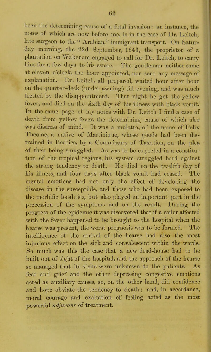 l)ccn the determining cau.-^e of a fatal invasion: an instance, the notes of which arc now before me, is in the case of Dr. Leitch, Lite surgeon to the  Arabian, immigrant transport. On Satur- day morning, the 22d September, 1843, the proprietor of a plantation on Wakenam engaged to call for Dr. Leitch, to carry him for a few days to his estate. The gentleman neither came at eleven o'clock, the hour appointed, nor sent any message of explanation. Dr. Leitch, all prepared, waited hour after hour on the quarter-deck (under awning) till evening, and was much fretted by the disappointment. That night he got the yellow fevex', and died on the sixth day of his illness with black vomit. In the same page of my notes with Dr. Leitch I find a case of death from yellow fever, the determining cause of which also was distress of mind. It was a mulatto, of the name of Felix Theome, a native of Martinique, whose goods had been dis- trained in Berbice, by a Commissary of Taxation, on the plea of their being smuggled. As was to be expected in a constitu- tion of the tropical regions, his system struggled hard against the strong tendency to death. He died on the twelfth day of his illness, and four days after black vomit had ceased. The mental emotions had not only the effect of developing the disease in the susceptible, and those who had been exposed to the moi'bific localities, but also played an important part in the precession of the symptoms and on the result. During the progress of the epidemic it was discovered that if a sailor affected with the fever happened to be brought to the hospital when the hearse was present, the worst prognosis was to be formed. The intelligence of the arrival of the hearse had also the most injurious effect on the sick and convalescent within the wards. So much was this the case that a new dead-house had to be built out of sight of the hospital, and the approach of the hearse so managed that its visits were unknown to the patients. As fear and grief and the other depressing congestive emotions acted as auxiliary causes, so, on the other hand, did confidence and hope obviate the tendency to death; and, in accordance, moral coui'age and exaltation of feeling acted as the most powerful adjuvans of treatment.