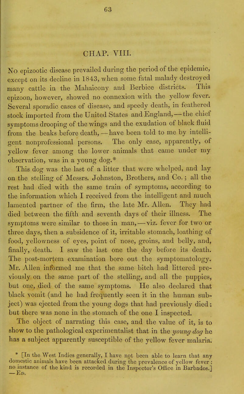 C3 CHAP. VIII. No epizootic disease prevailed during the period of the epidemic, except on its decline in 1843, when some fatal malady destroyed many cattle in the Mahaicony and Berbice districts. This epizoon, however, showed no connexion with the yellow fever. Several sporadic cases of disease, and speedy death, in feathered stock imported from the United States and England, — the chief symptoms drooping of the wings and the exudation of black fluid from the beaks before death, —have been told to me by intelli- gent nonprofessional persons. The only case, apparently, of yellow fever among the lower animals that came under my observation, was in a young dog.* This dog was the last of a litter that were whelped, and lay on the stelling of Messrs. Johnston, Brothers, and Co.; all the rest had died with the same train of symptoms, according to the infoiTnation which I received from the intelligent and much lamented partner of the firm, the late Mr. Allen. They had died between the fifth and seventh days of their illness. The symptoms wei'e similar to those in man, — viz. fever for two or three days, then a subsidence of it, irritable stomach, loathing of food, yellowness of eyes, point of nose, groins, and belly, and, finally, death. I saw the last one the day before its death. The post-mortem examination bore out the symptomatology. Mr. Allen informed me that the same bitch had littered pre- viously on the same part of the stelling, and all the puppies, but one, died of the same symptoms. He also declared that black vomit (and he had frequently seen it in the human sub- ject) was ejected from the young dogs that had previously died: but tliere was none in the stomach of the one I inspected. The object of narrating this case, and the value of it, is to show to the pathological experimentalist that in the young dog he has a subject apparently susceptible of the yellow fever malaria. * [In the West Indies generally, I have not been able to learn that any domestic animals have been attacked during the prevalence of yellow fever : no instance of the kind is recorded in the Inspector's Office in Barbados.] — Ed.