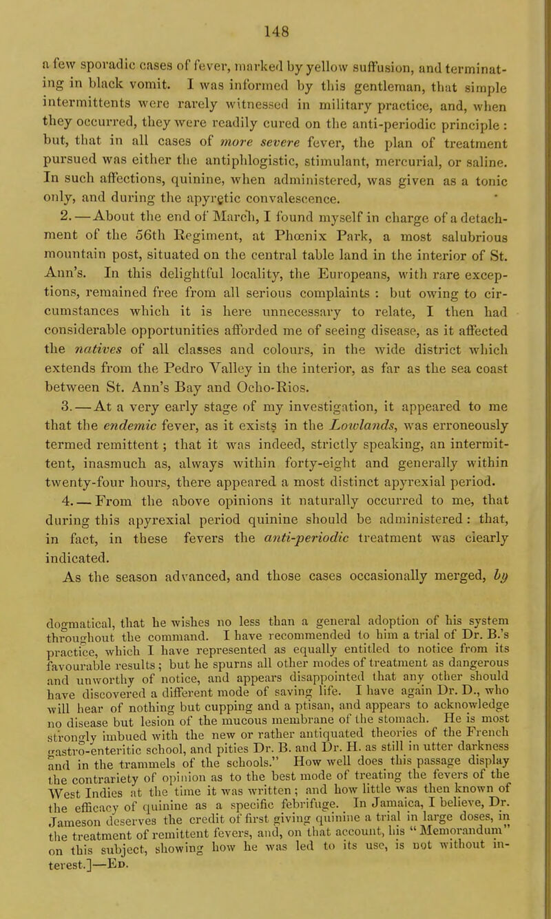 a few sporadic cases of fever, marked by yellow suffusion, and terminat- ing in black vomit. I was informed by this gentleman, that simple intermittents were rarely witnessed in military practice, and, when they occurred, they were readily cured on the anti-periodic principle : but, that in all cases of more severe fever, the plan of treatment pursued was either the antiphlogistic, stimulant, mercurial, or saline. In such affections, quinine, when administered, was given as a tonic OTily, and during the apyrgtic convalescence. 2. —About the end of Marcli, I found myself in charge of a detach- ment of the 56th Regiment, at Phoenix Park, a most salubrious mountain post, situated on the central table land in the interior of St. Ann's. In this delightful locality, the Europeans, with rare excep- tions, remained free from all serious complaints : but owing to cir- cumstances which it is hei-e unnecessary to relate, I then had considerable opportunities affoi'ded me of seeing disease, as it affected the natives of all classes and colours, in the wide district which extends from the Pedro Valley in the interior, as far as the sea coast between St. Ann's Bay and Ocho-Rios. 3. —At a very early stage of my investigation, it appeared to me that the endemic fever, as it exists in the Lowlands, was erroneously termed remittent; that it w^as indeed, strictly speaking, an intermit- tent, inasmuch as, always within forty-eight and generally within twenty-four hours, there appeared a most distinct apyrexial period. 4 From the above opinions it naturally occurred to me, that during this apyrexial period quinine should be administered : that, in fact, in these fevers the anti-periodic treatment was clearly indicated. As the season advanced, and those cases occasionally merged, hi) dogmatical, that be wishes no less than a general adoption of bis system throufrliout the command. I have recommended to him a trial of Dr. B.'s practice, which I have represented as equally entitled to notice from its favourable results ; but he spurns all other modes of treatment as dangerous and unwortliy of notice, and appears disappointed that any other should have discovered a different mode of saving life. I have again Dr. D., who will hear of nothing but cupping and a ptisan, and appears to acknowledge no disease but lesion of the mucous membrane of the stomach. He is most stron-ly imbued with the new or rather antiquated theories of the French <rastro-enteritlc school, and pities Dr. B. and Dr. H. as still in utter darkness and in the trammels of the schools. How well does this passage display the contrariety of opinion as to the best mode of treating the fevers of the West Indies at the time it was written ; and how little was then known of the efficacy of quinine as a specific febrifuge. In Jamaica, I believe. Dr. Jameson deserves the credit of first «:iving quinine a trial in large doses, in the treatment of remittent fevers, and, on that account, his Memorandum on this subject, showing how he was led to its use, is not without in- terest.]—Ed.