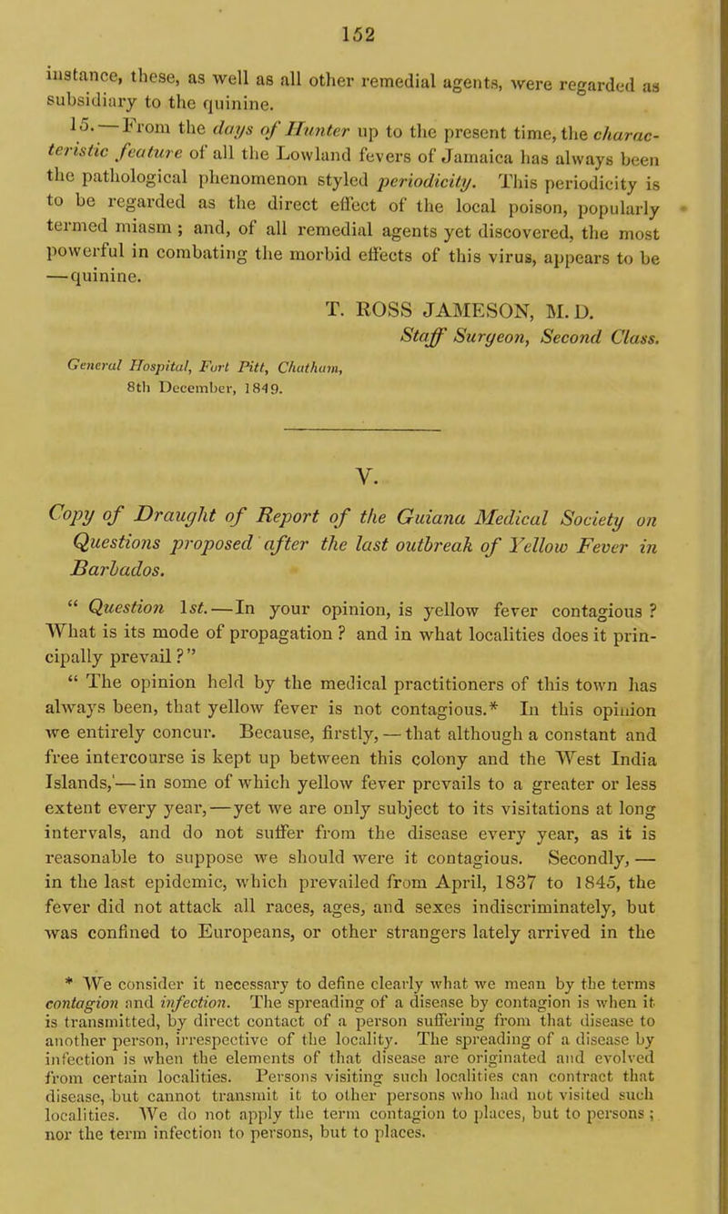 instance, these, as well as all other remedial agents, were regarded as subsidiary to the quinine, 15. —From the days of Hunter up to the present time, the charac- teristic feature of all the Lowland fevers of Jamaica has always been the pathological phenomenon styled periodicity. This periodicity is to be regarded as the direct effect of the local poison, popularly termed miasm ; and, of all remedial agents yet discovered, the most powerful in combating the morbid effects of this virus, appears to be — quinine. T. ROSS JAMESON, M.D. Staff Surgeon, Second Class. General Hospital, Furl Pitt, Chatham, 8th December, 184 9. V. Cojyy of Draught of Report of the Guiana Medical Society on Questions proposed after the last outbreak of Yellow Fever in Barbados.  Question \st.—In your opinion, is yellow fever contagious ? What is its mode of propagation ? and in what localities does it prin- cipally prevail ?   The opinion held by the medical practitioners of this town lias always been, that yellow fever is not contagious.* In this opinion we entirely concur. Because, firstly, — that although a constant and free intercourse is kept up between this colony and the West India Islands,'—in some of which yellow fever prevails to a greater or less extent every year,—yet we are only subject to its visitations at long intervals, and do not suffer from the disease every year, as it is reasonable to suppose we should were it contagious. Secondly, — in the last epidemic, which prevailed from April, 1837 to 1845, the fever did not attack all races, ages, and sexes indiscriminately, but was confined to Europeans, or other strangers lately arrived in the * We consider it necessary to define clearly what we mean by the terms contagion and infection. The spreading of a disease by contagion is when it is transmitted, by direct contact of a i5erson suffering from that disease to another person, irrespective of the locality. The spreading of a disease by infection is when the elements of that disease are originated and evolved from certain localities. Persons visiting such localities can contract that disease, but cannot transmit it to other persons who had not visited such localities. We do not apply the term contagion to places, but to persons ; nor the term infection to persons, but to places.