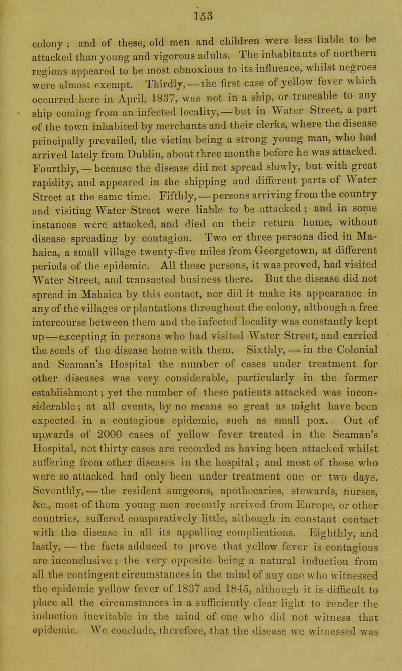 colony ; and of these, old men and children were less liable to be attacked than young and vigorous adults. The inhabitants of northern regions appeared to be most obnoxious to its influence, whilst negroes were almost exempt. Thirdly,—the first case of yellow fever which occurred here in April, 1837, was not in a ship, or traceable to any ship coming from an infected locality, —but in Water Street, a part of the town inhabited by merchants and their clerks, where the disease principally prevailed, the victim being a strong young man, who had arrived lately from Dubhn, about three months before he was attacked. Fourthly, — because the disease did not spread slowly, but with great rapidity, and appeared in the shipping and different parts of Water Street at the same time. Fifthly, — persons arriving from the country and visiting Water Street were liable to be attacked; and in some instances were attacked, and died on their return home, without disease spreading by contagion. Two or three persons died in Ma- haica, a small village twenty-five miles from Georgetown, at different periods of the epidemic. All those persons, it was proved, had visited Water Street, and transacted business there. But the disease did not spread in Mahaica by this contact, nor did it make its appearance in any of the villages or plantations throughout the colony, although a free intercourse between tliera and the infected locality was constantly kept up—excepting in persons who had visited Water Street, and carried the seeds of the disease home with them. Sixthly, — in the Colonial and Seaman's Hospital the number of cases under treatment for other diseases was very considerable, particularly in the former establishment; yet the number of these patients attacked w^as incon- siderable ; at all events, by no means so great as might have been expected in a contagious epidemic, such as small pox. Out of upwards of 2000 cases of yellow fever treated in the Seaman's Hospital, not thirty cases are I'ecorded as having been attacked whilst suffering from other diseases in the hospital; and most of those w^lio were so attacked had only been under treatment one or two days. vSeventhly, — the resident surgeons, apothecaries, stewards, nurses, &c., most of them young men recently arrived from Europe, or other countries, suffered comparatively little, although in constant contact with the disease in all its appalling complications. Eighthly, and lastly, — the facts adduced to prove that yellow fever is contagious are inconclusive; the very opposite being a natural induction from all the contingent circumstances in the mind of any one who witnessed tlie epidemic yellow fever of 1837 and 1845, althougli it is difficult to place all the circumstances in a sufficiently clear light to render the induction inevitable in the mind of one who did not witness that epidemic. We conclude, therefore, that the disease we witnessed was