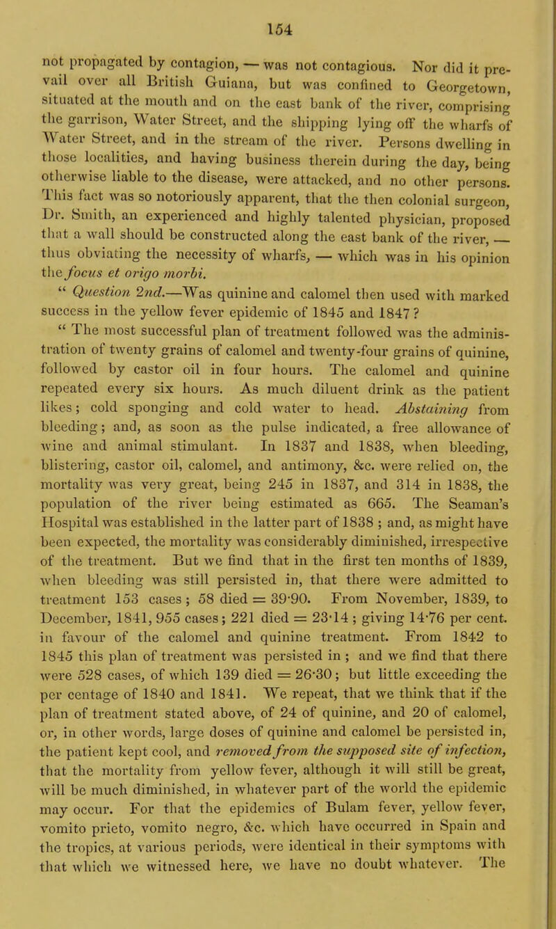not propagated by contagion, ~ was not contagious. Nor did it pre- vail over all British Guiana, but was confined to Georgetown, situated at the mouth and on the east bank of the river, comprising the garrison. Water Street, and the sliipping lying off the wharfs of Water Street, and in the stream of the river. Persons dwelling in those localities, and having business therein during the day, being otherwise liable to the disease, were attacked, and no other persons. Tliis fact was so notoriously apparent, that the then colonial surgeon. Dr. Smith, an experienced and highly talented physician, proposed tiiiit a wall should be constructed along the east bank of the river, thus obviating the necessity of wharfs, — which was in his opinion the focus et origo morbi.  Question 2nd.—Was quinine and calomel then used with marked success in the yellow fever epidemic of 1845 and 1847 ?  The most successful plan of treatment followed was the adminis- tration of twenty grains of calomel and twenty-four grains of quinine, followed by castor oil in four hours. The calomel and quinine repeated every six hours. As much diluent drink as the patient likes; cold sponging and cold water to head. Abstaining from bleeding; and, as soon as the pulse indicated, a free allowance of wine and animal stimulant. In 1837 and 1838, when bleediner. blistering, castor oil, calomel, and antimony, &c. were relied on, the mortality was very great, being 245 in 1837, and 314 in 1838, the population of the river being estimated as 665. The Seaman's Hospital was established in the latter part of 1838 ; and, as might have been expected, the mortality was considerably diminished, irrespective of the treatment. But we find that in the first ten months of 1839, when bleeding was still pei'sisted in, that there were admitted to treatment 153 cases ; 58 died = 39'90. From November, 1839, to December, 1841, 955 cases; 221 died = 23-14 ; giving 14-76 per cent, in favour of the calomel and quinine treatment. From 1842 to 1845 this plan of treatment was persisted in ; and we find that there were 528 cases, of which 139 died = 26*30 ; but little exceeding the per centage of 1840 and 1841. We repeat, that we think that if the plan of treatment stated above, of 24 of quinine, and 20 of calomel, or, in other words, large doses of quinine and calomel be persisted in, the patient kept cool, and removed from the supposed site of infection, that the mortality from yellow fever, although it will still be great, will be much diminished, in whatever part of the world the epidemic may occur. For that the epidemics of Bulam fever, yellow fever, vomito prieto, vomito negro, &c. which have occurred in Spain and the tropics, at various periods, were identical in their symptoms with that which we witnessed here, we have no doubt whatever. The
