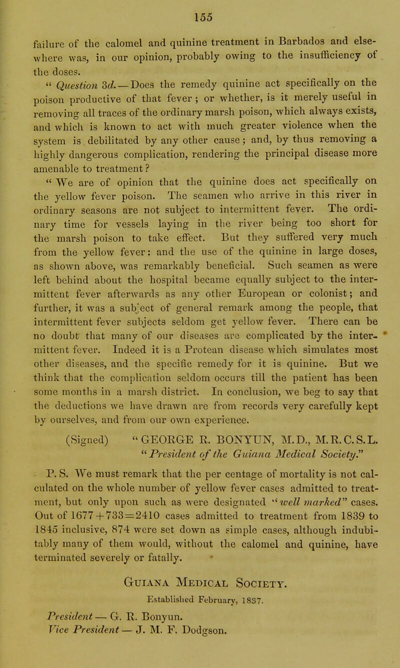 foilure of the calomel and quinine treatment in Barbados and else- where was, in our opinion, probably owing to the insufficiency of . the doses.  Question 3(/. —Does the remedy quinine act specifically on the poison productive of that fever; or whether, is it merely useful in removing all traces of the ordinary marsh poison, which always exists, and which is known to act with much greater violence when the system is. debilitated by any other cause; and, by thus removing a highly dangerous complication, rendering the principal disease more amenable to treatment ?  We are of opinion that tlie quinine does act specifically on the yellow fever poison. The seamen wlio arrive in this river in ordinary seasons are not subject to intermittent fever. The ordi- nary time for vessels laying in tlie river being too short for the marsh poison to take effect. But they suffered very much from the yellow fever: and the use of the quinine in large doses, as shown above, was remarkably beneficial. Such seamen as were left behind about the hospital became equally subject to the inter- mittent fever afterwards as any other European or colonist; and further, it was a subject of general remark among the people, that intermittent fever subjects seldom get yellow fever. There can be no doubt that many of our diseases arc complicated by the inter- * mittent fever. Indeed it is a Pi'otean disease which simulates most other diseases, and the specific remedy for it is quinine. But we think that the complication seldom occurs till the patient has been some months in a marsh district. In conclusion, we beg to say that the deductions we have drawn are from records very carefully kept by ourselves, and from our own experience. (Signed)  GEORGE R. BONYUN, M. D., M. R. C. S. L. ** Presidejit of the Guiana 3Iedical Society P. S. We must remark that the per centage of mortality is not cal- culated on the whole number of yellow fever cases admitted to treat- ment, but only upon such as were designated ^loell marked cases. Out of 1677 + 733 = 2410 cases admitted to treatment from 1839 to 1845 inclusive, 874 were set down as simple cases, although indubi- tably many of them would, without the calomel and quinine, have terminated severely or fatally. Guiana Medical Society. Established February, 1837. President — G. R. Bonyun. Vice President — J. M. F. Dodgson.