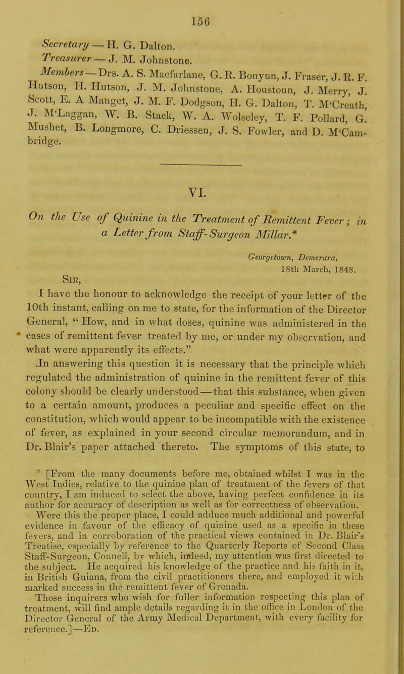 Secretary — H. G. Dalton. Treasurer — J. M. Johnstone. Members—V>vs. A. S. Macfurlane, G. R. Bonyun, .T. Fraser, J. R. F. Hutson, II. Ilutson, J. M. Johnstone, A. Houstoun, J. Merry, J. Scott, E. A Manget, J. M. F. I^odgson, H. G. Dalton, T. M'Creatli, J. M'Laggan, W. b. Stack, W. A. Wolseley, T. F. Pollard, g! Mushet, B. Longmore, C. Driessen, J. S. Fowler, and D. M'Cam- bridge. VI. On the Use of Quinine in the Treatment of Remittent Fever; in a Letter from Staff-Surgeon Millar* Georgetown, Demerara, 18tb March, 1848. Sin, I have the honour to acknowledge the receipt of your letter of the 10th instant, calling on me to state, for the information of the Director General,  How, and in what doses, quinine was administered in the * cases of remittent fever treated by me, or under my observation, and what were apparently its effects. .In answering this question it is necessary that the principle which regulated the administration of quinine in the remittent fever of this colony should be clearly understood—that this substance, when given to a certain amount, produces a peculiar and specific effect on the constitution, which would appear to be incompatible with the existence of fever, as explained in your second circular memorandum, and in Dr. Blair's paper attached thereto. The symptoms of this state, to * [From the many documents before me, obtained whilst I was in the West Indies, relative to the quinine plan of treatment of the fevers of that country, I am induced to select the above, having pci-fect confidence in its author for accuracy of description as well as for correctness of observation. Were this the proper place, I could adduce much additional and powerful evidence in favour of the efficacy of quinine used as a specific in these fevers, and in coiToboralion of the practical views contained in Dr. Blair's Treatise, especially by reference to the Quarterly Reports of Second Class Staff-Surgeon, Conneli, by which, indeed, my attention was first directed to the subject. He acquired his knowledge of the practice and his faith in it, in British Guiana, from the civil practitioners there, and employed it with marked success in the remittent fever of Grenada. Those inquirers who wish for fuller information respecting this plan of treatment, will find ample details regarding it in the office in London of the Director General of the Army Medical Department, with every facility for reference.]—Ed.