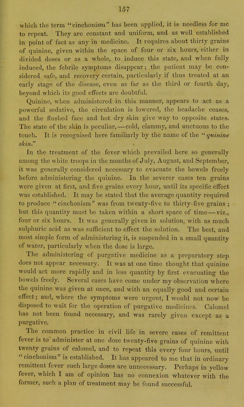 which the term *'cinchonism has been applied, it is needless for me to repeat. They are constant and uniform, and as well established in point of fact as any in medicine. It requires about thirty grains of quinine, given within the space of four or six hours, either in divided doses or as a whole, to induce this state, and when fully induced, the febrile symptoms disappear; the patient may be con- sidered safe, and recovery certain, particularly if thus treated at an early stage of the disease, even as far as the third or fourth day, beyond which its good effects are doubtful. Quinine, when administered in this manner, appears to act as a powerful sedative, the circulation is lowered, the headache ceases, and the flushed face and hot dry skin give way to opposite states. The state of the skin is peculiar, — cold, clammy, and unctuous to the touch. It is recognised here familiarly by the name of the  quinine skin. In the treatment of the fever which prevailed here so genei'ally among the white troops in the months of July, August, and September, it was generally considered necessary to evacuate the bowels freely before administering the quinine. In the severer cases ten grains were given at first, and five grains every hour, until its specific effect was established. It may be stated that the average quantity required to produce cinchonism was from twenty-five to thirty-five grains ; but this quantity must be taken within a short space of time—viz., four or six hours. It was generally given in solution, with as much sulphuric acid as was sufficient to effect the solution. The best, and most simple form of administering it, is suspended in a small quantity of water, particularly when the dose is large. The administering of purgative medicine as a preparatory step does not appear necessary. It was at one time thought that quinine would act more rapidly and in less quantity by first evacuating the bowels freely. Several cases have come under my observation where the quinine was given at once, and with an equally good and certain effect; and, where the symptoms were urgent, I would not now be disposed to wait for the operation of purgative medicines. Calomel has not been found necessary, and was rarely given except as a purgative. The common practice in civil life in severe cases of remittent fever is to administer at one dose twenty-five grains of quinine with twenty grains of calomel, and to repeat this every four liours, until  cinchonism is established. It has appeared to me that in ordinary remittent fever such large doses are unnecessary. Perhaps in yellow fever, which I am of opinion has no connexion whatever with the former, such a plan of treatment may be found successful.