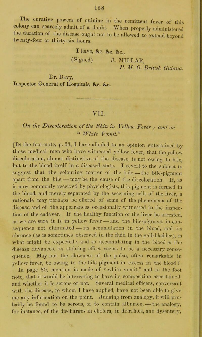 The curative powers of quinine in tlie remittent fever of this colony can scarcely admit of a doubt. When properly administered the duration of the disease ought not to be allowed to extend beyond twenty-four or thirty-six hours. I have, &c. &c. &c., (Signed) J. MILLAR, P. M. O. British Guiana. Dr. Davy, Inspector General of Hospitals, &c. &c. VII. On the Discoloration of the Skin in Yellow Fever ; and on  White Vomit [In the foot-note, p. 33, I have alluded to an opinion entertained by those medical men who have witnessed yellow fever, that the yellow discoloration, almost distinctive of the disease, is not owing to bile, but to the blood itself in a diseased state, I revert to the subject to suggest that the colouring matter of the bile — tlie bile-pigment apart from the bile — may be the cause of the discoloration. If, as is now commonly received by physiologists, this pigment is formed in the blood, and merely separated by the secerning cells of the liver, a rationale may perhaps be offered of some of tlie phenomena of the disease and of the appearances occasionally witnessed in the inspec- tion of the cadaver. If the healthy function of the liver be arrested, as we are sure it is in yellow fever — and the bile-pigment in con- sequence not eliminated — its accumulation in the blood, and its absence (as is sometimes observed in the fluid in the gall-bladder), is what might be expected ; and so accumulating in tlie blood as tlie disease advances, its staining effect seems to be a necessary conse- quence. May not the sloAvness of the pulse, often remarkable in yellow fever, be owing to the bile-pigment in excess in the blood ? In page 80, mention is made of white vomit, and in the foot note, that it would be interesting to have its composition ascertained, and whether it is serous or not. Several medical officers, conversant with the disease, to whom I have applied, have not been able to give me any information on the point. Judging from analogy, it will pro- bably be found to be serous, or to contain albumen, — the analogy, for instance, of the discharges in cholera, in diarrhoea, and dysentery.