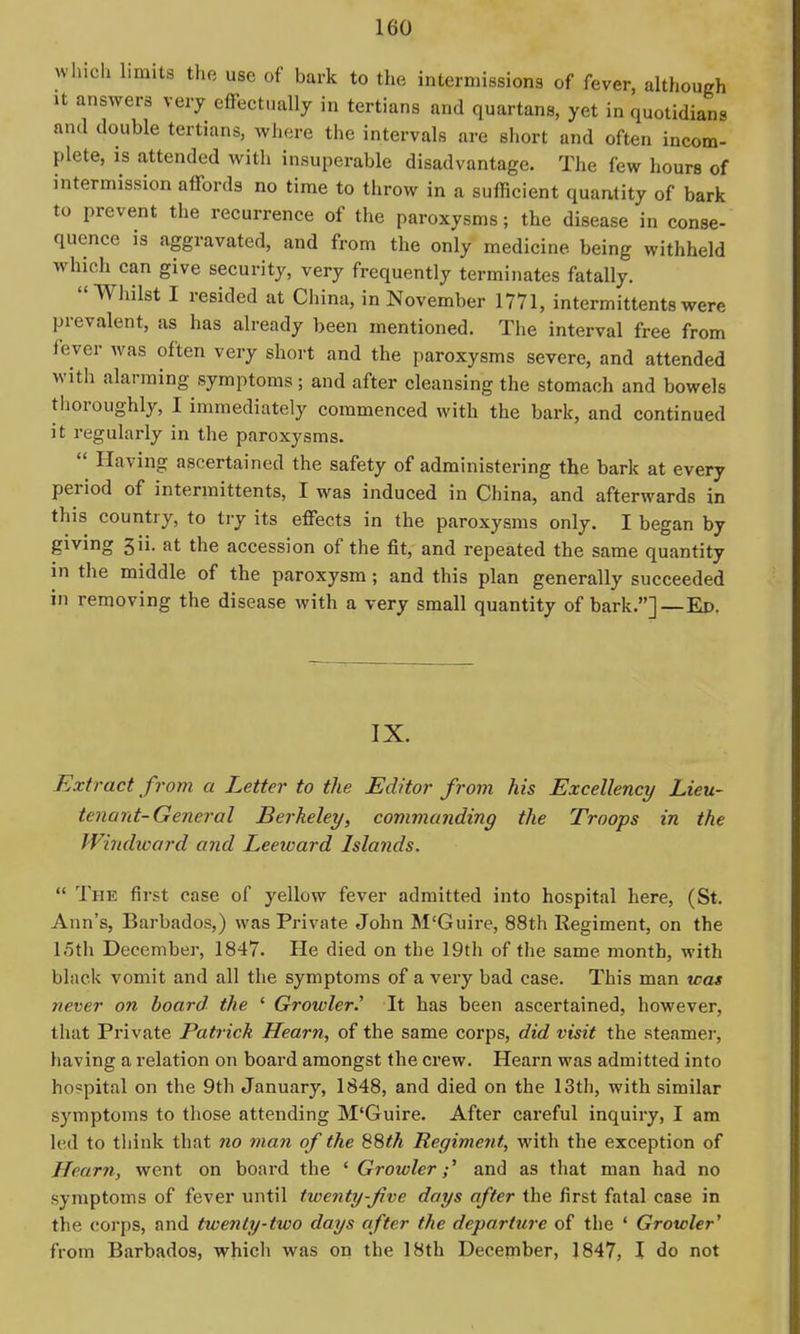 winch limits the use of bark to the intermissions of fever, although It answers very effectually in tertians and quartans, yet in quotidians and double tertians, where the intervals are short and often incom- plete, is attended with insuperable disadvantage. The few hours of intermission affords no time to throw in a sufficient quantity of bark to prevent the recurrence of the paroxysms; tbe disease in conse- quence is aggravated, and from the only medicine being withheld which can give security, very frequently terminates fatally. Whilst I resided at China, in November 1771, intermittents were prevalent, as has already been mentioned. The interval free from fever was often very short and the paroxysms severe, and attended with alarming symptoms; and after cleansing the stomach and bowels thoroughly, I immediately commenced with the bark, and continued it regularly in the paroxysms.  Having ascertained the safety of administering the bark at every period of intermittents, I was induced in China, and afterwards in this country, to try its effects in the paroxysms only. I began by giving 3ii. at the accession of the fit, and repeated the same quantity in the middle of the paroxysm; and this plan generally succeeded in removing the disease with a very small quantity of bark.]—Ep. IX. Extract from a Letter to the Editor from his Excellency Lieu- tenant-General Berkeley, commanding the Troops in the Windward and Leeward Islands.  The first case of yellow fever admitted into hospital here, (St. Ann's, Barbados,) was Private John M'Guire, 88th Regiment, on the 15th December, 1847. He died on the 19th of the same month, with black vomit and all the symptoms of a very bad case. This man was never on board the ' Growler.' It has been ascertained, however, that Private Patrick Hearn, of the same corps, did visit the steamer, having a relation on board amongst the crew. Hearn was admitted into hospital on the 9th January, 1848, and died on the 13th, with similar symptoms to those attending M'Guire. After careful inquiry, I am led to think that no man of the 88th Regiment, with the exception of Hearn, went on board the ' Growler;' and as that man had no symptoms of fever until twenty-five days after the first fatal case in the corps, and twenty-two days after the departure of the ' Growler' from Barbados, which was on the 18th December, 1847, I do not