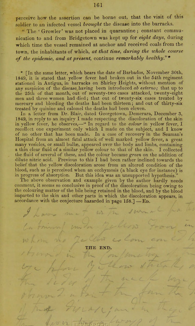 perceive how the assertion can be borne out, that the visit of this soldier to an infected vessel brought the disease into the barracks.  The ' Growler' was not placed in quarantine ; constant commu- nication to and from Bridgetown was kept up for eight days, during which time the vessel remained at anchor and received coals from the town, the inhabitants of which, at that time, during the whole course of the epidemic, and at present, continue remarkably healthy.* * [In the same letter, which bears the date of Barbados, November 30tb, 1849, it is stated that yellow fever had broken out in the 54th regiment stationed in Antigua, in barracks on Shirley Heigiits, without mention of any suspicion of the disease.having been introduced db externa; that up to the 25th of that month, out of seventy-two cases attacked, twenty-eight men and three women had died; that out of twenty-six cases treated by mercury and bleeding the deaths had been thirteen; and out of thirty-six treated by quinine and calomel the deaths had been eleven. In a letter from Dr. Blair, dated Georgetown, Demerara, December 3, 1849, in reply to an inquiry I made respecting the discoloration of the skin in yellow fever, he observes,— In regard to the colour in yellow fever, I recollect one experiment only which I made on the subject, and I know of no other that has been made. In a case of recovery in the Seaman's Hospital from an almost fatal attack of well marked yellow fever, a great many vesicles, or small bullae, appeared over the body and limbs, containing a thin clear fluid of a similar yellow colour to that of the skin. I collected the fluid of several of these, and the colour became green on the addition of dilute nitric acid. Previous to this I had been rather inclined towards the belief that the yellow discoloration arose from an altered condition of the blood, such as is perceived when an ecchymosis (a black eye for instance) is in progress of absorption. But this idea was an unsupported hypothesis. The above observation and example given by the author hardly needs comment, it seems so conclusive in proof of the discoloration being owing to the colouring matter of the bile being retained in the blood, and by the blood imparted to the skin and other parts in which the discoloration appears, in accordance with the conjecture hazarded in page 158.] —Ed. THE END.