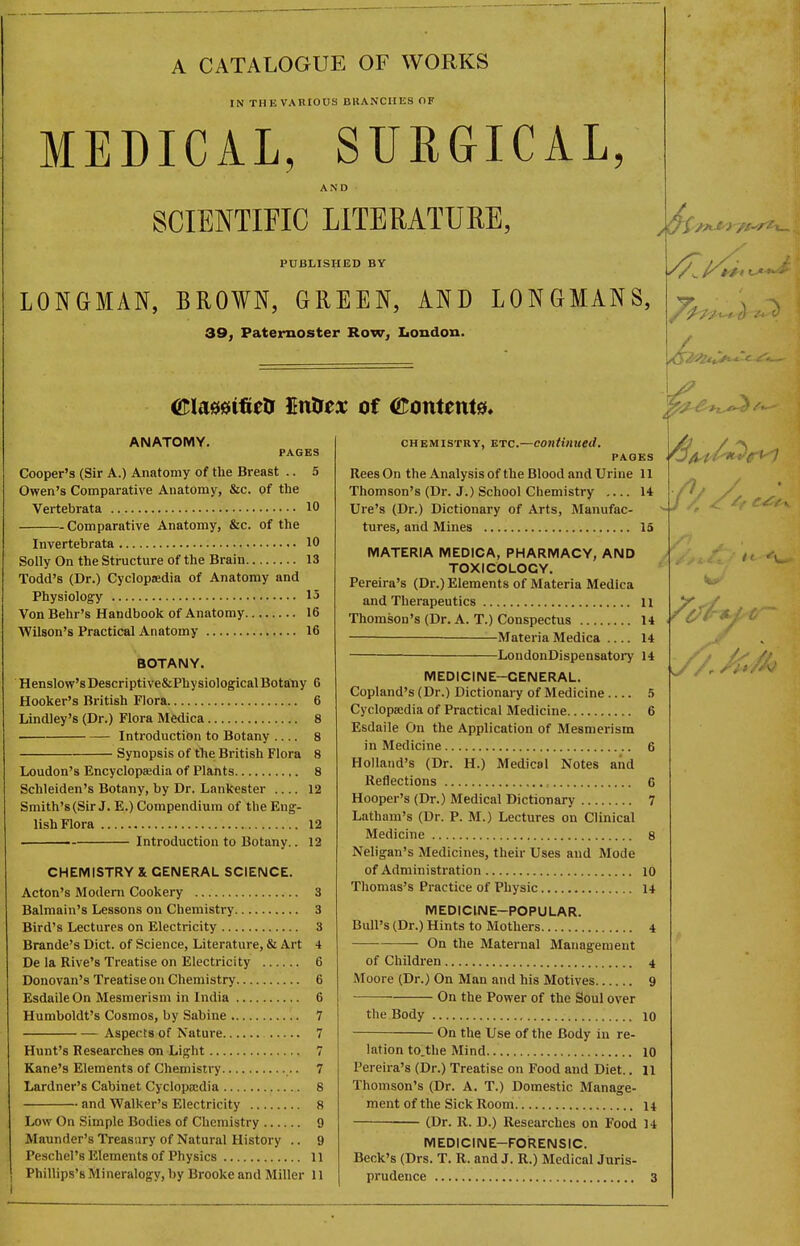 A CATALOGUE OF WORKS IN THE VARIOUS BRANCHES OF MEDICAL, SURGICAL, AND SCIENTIFIC LITERATURE, PUBLISHED BY LONGMAN, BRO¥N, GREEN, AND LONGMANS, 39, Paternoster Row, Loudon. ANATOMY. PAGES Ckjoper's (Sir A.) Anatomy of the Breast .. 5 Owen's Comparative Anatomy, &c. of the Vertebrata 10 Comparative Anatomy, &c. of the Invertebrata 10 Solly On the Structure of the Brain 13 Todd's (Dr.) Cyclopaedia of Anatomy and Physiology 15 Von Behr's Handbook of Anatomy 16 Wilson's Practical Anatomy 16 BOTANY. Henslow'sDescriptive&PhysiologicalBota'ny 6 Hooker's British Flora 6 Lindley's (Dr.) Flora Medica 8 Introduction to Botany .... 8 Synopsis of the British Flora 8 Loudon's Encyclopaedia of Plants 8 Schleiden's Botany, by Dr. Lankester 12 Smith's (Sir J. E.) Compendium of the Eng- lish Flora 12 Introduction to Botany.. 12 CHEMISTRY & GENERAL SCIENCE. Acton's Modem Cookery 3 Balmain's Lessons on Chemistry 3 Bird's Lectures on Electricity 3 Brande's Diet, of Science, Literjiture, & Art 4 De la Rive's Treatise on Electricity 6 Donovan's Treatise on Chemistry 6 Esdaile On Mesmerism in India 6 Humboldt's Cosmos, by Sabine 7 Aspects of Nature 7 Hunt's Researches on Light 7 Kane's Elements of Chemistry 7 Lardner's Cabinet Cyclopa:dia 8 and Walker's Electricity 8 Low On Simple Bodies of Chemistry 9 Maunder's Treasury of Natural History .. 9 Peschel's Elements of Physics 11 CHEMISTRY, ETC.—continued. PAGES Rees On the Analysis of the Blood and Urine 11 Thomson's (Dr. J.) School Chemistry 14 Ure's (Dr.) Dictionary of Arts, Manufac- tures, and Mines 15 MATERIA MEDICA, PHARMACY, AND TOXICOLOGY. Pereira's (Dr.) Elements of Materia Medica and Therapeutics 11 Thomson's (Dr. A. T.) Conspectus 14 Materia Medica 14 ■ LondonDispensatory 14 MEDICINE-GENERAL. Copland's (Dr.) Dictionary of Medicine .5 Cyclopedia of Practical Medicine 6 Esdaile On the Application of Mesmerism in Medicine 6 Holland's (Dr. H.) Medical Notes and Reflections , 6 Hooper's (Dr.) Medical Dictionary 7 Latham's (Dr. P. M.) Lectures on Clinical Medicine 8 Neligan's Medicines, their Uses and Mode of Administration lo Thomas's Practice of Physic 14 MEDICINE-POPULAR. Bull's (Dr.) Hints to Mothers 4 — On the Maternal Management of Children 4 Moore (Dr.) On Man and his Motives 9 On the Power of the Soul over the Body 10 On the Use of the Body in re- lation to.the Mind 10 Pereira's (Dr.) Treatise on Food and Diet.. 11 Thomson's (Dr. A. T.) Domestic Manage- ment of the Sick Room 14 (Dr. R. D.) Researches on Food 14 MEDICINE-FORENSIC. Beck's (Drs. T. R. and J. R.) Medical Juris-