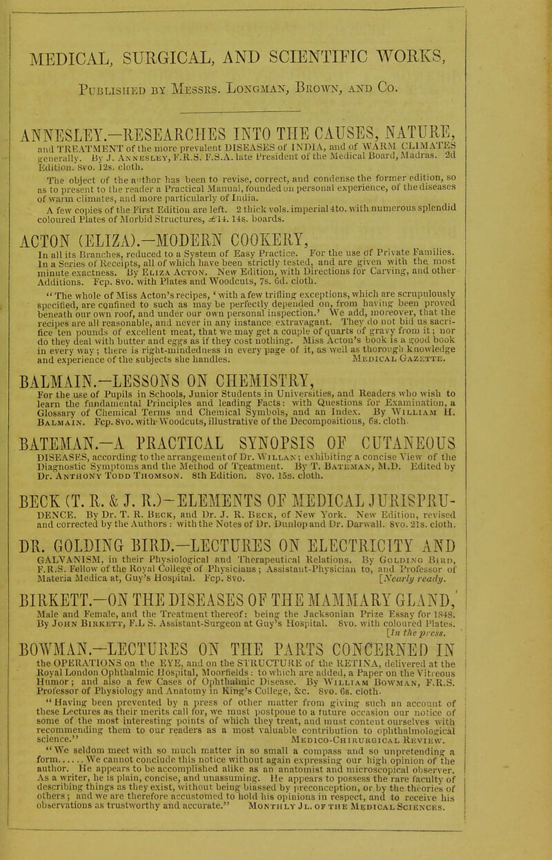 MEDICAL, SURGICAL, AND SCIENTIFIC WORKS, Published 13Y Messrs. Longman, Buoavn, and Co. ANNESLEY.-RESEARCHES INTO THE CAUSES, NATURE, and TREATMENT of the more prevalent DISEASES of INDIA, and of WARM CLIMATES aenerally. By J. Anneslisy, F.R.S. F.S.A.late President of the Medical Board, Madras. 2d Editiou. Svo. I2s. cloth. The object of the author has been to revise, correct, and condense the former edition, so as to present to the reader a Practical Manual, founded on personal experience, of the diseases of warm climates, and more particularly of India. A few copies of the First Editiou are left. 2 thiclc vols, imperial 4to. with numerous splendid colom-ed Plates of Morbid Structures, ctH. lis, boards. ACTON (ELIZx\).-MODERN COOKERY, In all its Branches, reduced to a System of Easy Practice. For the use of Private Families. In a Series of Receipts, all of which have been strictly tested, and are f^lven with tha most minute exactness. By Eliza Acton. New Edition, with Directions for Carving;, and other Additions. Fcp. Svo. with Plates and Woodcuts, 7s. 6d. cloth. Tlie whole of Miss Acton's recipes, 'with a few trifling exceptions, which are scrupulously specitied, are confined to such as may be perfectly depended on, from haviiis been proved beneath our own roof, and under our own personal inspection.' We add, moreover, that the recipes are all reasonable, and never in anv instance extravagant. They do not bid us sacri- fice ten pounds of excellent meat, that we may get a couple of quarts of gravy from it; nor do they deal with butter and eggs as if they cost nothing. Miss Acton's book is a ij^ood book in every way ; there is right-mindedness in every page of it, as well as thorough knowledge and experience of the subjects she handles. Medical Gazette. BALMAIN.-LESSONS ON CHEMISTRY, For the use of Pupils in Schools, Junior Students in Universities, and Readers who wish to learn the fundamental Principles and leadin°r Facts: with Questions for Examination, a Glossary of Chemical Terms and Chemical Symbols, and an Index. By William H. Balm AiN. Fcp. Svo. with- Woodcuts, illustrative of the Decompositions, 6s. cloth. BATEMAN.-A PRACTICAL SYNOPSIS OF CUTANEOUS DISEASES, according to the arrangement of Dr. Willan ; exhibiting a concise View of the Diagnostic Symptoms and the Method of Tiieatment. By T. Bate.man, M.D. Edited by Dr. Anthony Todd Thomson. 8th Edition. Svo. 15s. cloth. BECK (T. R. & J. R.)-ELEMENTS OF MEDICAL JURISPRU- DENCE. By Dr. T. R. Beck, and Dr. J. R. Beck, of New York. New Editiou, revised and corrected by the Authors : with the Notes of Dr. Dunlop and Dr. Darwall. Svo. 21s. cloth. DR. GOLDING BIRD-LECTURES ON ELECTRICITY AND GALVANISM, in their Physiological and Therapeutical Relations. By Golding Binn, F.R.S. Fellow of the Royal College of Physicians; Assistant-Physician to, and Professor of Materia Medica at, Guy's Hospital. Fcp. Svo. ' [Xearli/ ready. BIRKETT.-ON THE DISEASES OF THE MAMMARY GLAND,' Male and Female, and the Treatment thereof: being the Jacksonian Prize Essay for 1848. By John Birkett, F'.L S. Assistant-Sui'geon at Guy's Hospital. Svo. with coloured I'lates. ' lUi the press. BOWMAN-LECTURES ON THE PARTS CONCERNED IN ' the OPERATIONS on the EYE, and on the STRUCTURE of the RETIXA, delivered at the 1 Royal London Ophthalmic Hospital, Moorfields: to which are added, a Paper on the Vitreous | Humor; and also a few Cases of Ophthalmic Disease. By William Bowm.\n, F.R.S. Professor of Physiology and .Anatomy in King's College, &c. Svo. Gs. cloth. I  Having been prevented by a press of other matter from giving such an account of I these Lectures as their merits call for, we must postpone to a future occasion our notice of i some of the most interesting points of which they treat, and must content ourselves with recommending them to our readers as a most valuable contribution to ophthalmological : science. Medico-Chirurgical Review. We seldom meet with so much matter in so small a compass and so unpretending a form We cannot conclude this notice without again expres.sing our high opinion of the author. He appears to be accomplished alike as an anatomist and microscopical observer. I As a writer, he is plain, concise, and unassuming. He appears to possess the rare faculty of describing things as they exist, without being biassed by preconception, or by the theories of others ; and we are therefore nccustonicd to hold his opinions in respect, and to receive his observations as trustworthy and accurate. Monthly Jl. of the Medical Sciences.