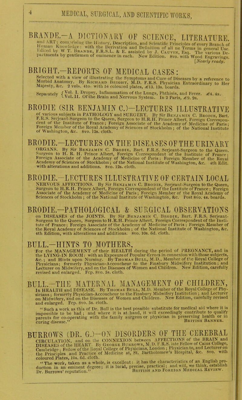 RRANDE.-A DICTIONARY OF SCIENCE, LITERATURE ami ARl ; com inisiii).' tin- lli-^toiy, Description, and Sdciitiiic I'iincii)les of every Braiitl. of in'l,!''w - -'''p;''^ i 'f, f I'll e Terms in\a-nertt Use ,. 7 1^ 'V'-^NDK KR.S.L. & I£. assisted l.y J. Cauvin. Ksq. The various Ue- imi tmeiits by gentlemen of eimnence in each. New Edition. 8vo. with Wood Engravinj^s. [Nearly ready. BRIGHT-REPORTS OF MEDICAL CASES: Selected with a view of illustratinir the Symptoms and Cure of Diseases by a reference to Morbid Anatomy. By Kiciiaud Hiught, M.D. F.R.S. Physician Extraordinary to Her Majesty, &c. 2 vols. 4to. with .'54 coloured plates, ;^I3. 13s. boards. Separately ■[ y^l' }: l^opsy, Inljiunmation of the Lungs, Phthisis, and Fever. ^4. 4s. L V ol. II. Of the JJraiii and Nervous System. In 2 Parts, .^9. 9s. BRODIE (SIR BENJAMIN C.)-LECTURES ILLUSTRATIVE of various subjects in PATHOLOGY and SURGERY. By Sir Bcvjamfn C. BiioniE, Bart t.U.S. Seijeant-Surg-eon to the Queen, Surgeon to H.R.H. Prince Albert, Foreign Correspon- dent ot the Institute of France; Foreign Associate of the Academy of Medicine of Paris- Foreign Member of the Royal Academy of Sciences of Stockholm ; of the National Institute ot Washington, &c. 8vo. 12s. cloth. BRODIE-LECTURES ON THE DISEASES OE THE URINARY ORGANS. By Sir Benjamin C. Brodie, Bart. F.R.S. Serjeant-Surgeon to the Queen. Surgeon to H. R. H. Prince Albert, Foreign Correspondent of the Institute of France; Foreign Associate of the Academy of Medicine of Paris ; Foreign Member of the Royal Academy of Sciences of Stockholm ; of the National Institute of Washington, &c. 4th Edit, with alterations and additions. 8vo. 12s. cloth. BRODIE-LECTURES ILLUSTRATIVE OE CERTAIN LOCAL NERVOUS AFFECTIONS. By Sir Benjamin C. Brodie, Serjeant-Surgeon to the Queen, Surgeon to H.R.H. Prince Albert, Foreign Con espondent of the Institute of France ; Foreign Associate of the Academy of Medicine of Paris; Foreign Member of the Royal Academy of Sciences of Stockholm ; of the National Institute of Washington, &c. Post 8vo. 4s. boards. BRODIE.-PATHOLOGICAL & SURGICAL OBSERVATIONS on DISEASES of the JOINTS. By Sir Benjamin C. Brodie, Bart. F.R.S. Serjeant- Surgeon to the Queen, Surgeon to H .R.H. Prince Albert, Foreign Correspondent of the Insti- tute of France; Foreign Associate of the Academy of Medicine of Paris ; Foreign Member of the Royal Academy of Sciences of Stockholm ; of the National Institute of Washington, &c. 4th Edition, with alterations and additions. 8vo. 10s. 6d. cloth. BULL-HINTS TO MOTHERS, For the MANAGEMENT of their HEALTH during the period of PREGNANCY, and in the LYING-IN ROOM: with an Exposure of Popular lirrors in connexion with those subjects, &c.; and Hints upon Nursing. Bv Thomas Bull, M.D., Member of V.c Royal College of Phvsicians; formerly Physician-Accoucheur to the Finsbury Midwifery Institution; and Lecturer on Midwifery, and on the Diseases of Women and Children. New Edition, carefully revised and enlarged. Fcp. Svo. 5s. cloth. BULL.-THE MATERNAL MANAGEMENT OF CHILDREN, In HEALTH and DISEASE. By Thomas Bull, M.D. Member of the Royal College of Phy- sicians ; formerly Physician-Accoucheur to the Finsbury Midwifery Institution ; aud Lecturer on Midwifery, and on the Diseases of Women and Children. New Edition, carefully revised and enlarged. Fcp. 8vo. 5s. cloth.  Such a work as this of Dr. Bull is the best possible substitute for medical aid where it is impossible to be had ; and where it is at hand, it will exceedingly contribute to qualify parents for co-operating with the family surgeon or physician m preserving health or in curing disease. British Banner. BURROWS (DR. G.)-ON DISORDERS OF THE CEREBRAL CIRCULATION, and on the CONNEXION between AFFECTIONS of the BRAIN and DISEASES of the HEART. By Georoe Burrows, M.D. F.R.S. iate Fellow of Cams College, Canibridee; Fellow of the lloyal College of Physicians, London ; Physician to, and Lecturer on the Principles and Practice of Medicine at, St. Bartholomew's Hospital, &c. Svo. with coloured Plates, 10s. 6d. cloth.  The work, taken as a wbole, is excellent: it has the characteristics of an English pro- duction in an eminent degree; it is lucid, precise, practical; 'think, establish Dr. Burrows'reputation. British and Ioreign Medical Remev .