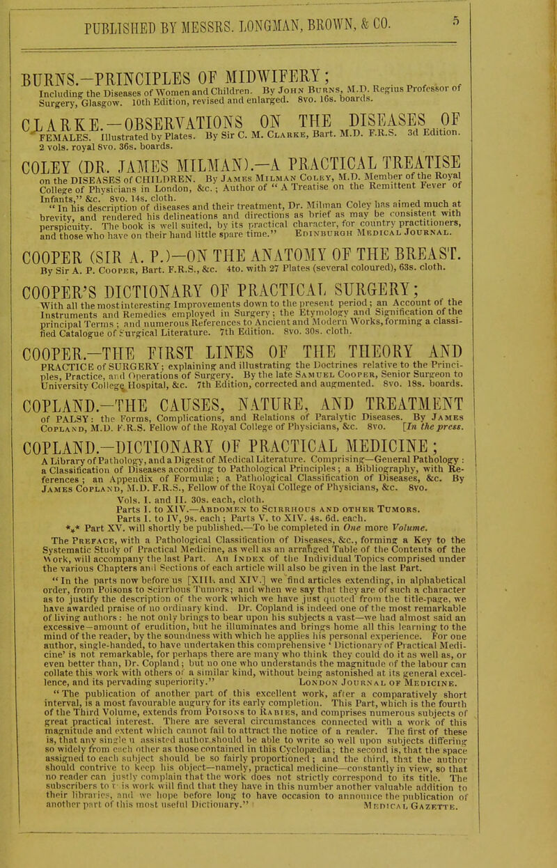 BURNS-PRINCIPLES OF MIDWIFERY; . ^ ^ ^ Including the Diseases of Women and Cliildren. By John B'^^'INS M P Regius Professor of Surgery, Glasgow. lOtli Edition, revised and enlarged. 8vo. I6s. boards. CLARKE-OBSERVATIONS ON THE DISEASES OF -FEMALES illustl^tedbVpiates. By Sir C. M. Ci^arke, Bart. M.D. F.R.S. .3d Edition. 2 vols, royal 8vo. 36s. boards. COLEY (DR. JAMES MILMAN)-A PRACTICAL TREATISE on the DISEASES of CHILDREN. By Jambs AIilman Coley, M.D. Member of the Royal College of Physicians in London, &c.; Author of  A Treatise on the Remittent Fever of Infants, &c.' 8vo. 14s. cloth. „ „ , , . . .  In his description of diseases and their treatment. Dr. Milinan Coley has aimed much at brevity, and rendered his delineations and directions as brief as may be <-onsistent with perspicuity. Tlie book is well suited, by its pmctical character, for country practitioners, and those who have on their hand little spare time. EniNBUROH Mrdical Journal. COOPER (SIR A. P.)-ON THE ANATOMY OF THE BREAST. By Sir A. P. Cooper, Bart. F.R.S., &c. 4to. with 27 Plate.s (several coloured), 63s. cloth. COOPER'S DICTIONARY OF PRACTICAL SURGERY; With all the most interesting Improvements down to the present period; an Account of the Instruments and Remedies employed in Surgery; the Etymology and Signification of the principal Terms ; and numerous References to Ancient and Modern Works, forming a classi- fied Catalogue of Surgical Literature. 7th Edition. 8vo. 30s. cloth. COOPER.-THE FIRST LINES OF THE THEORY AND PRACTICE of SURGERY; explaining and illustrating the Doctrines relative to the Princi- ples, Practice, and Operations of Surgery. By the late Samuel Cooper, Senior Surgeon to University College Hospital, &c. 7th Edition, corrected and augmented. 8vo. 18s. boards. COPLAND.-THE CAUSES, NATURE, AND TREATMENT of PALSY: the Forms, Complications, and Relations of Paralytic Diseases. By James Copland, M.D. I' .R.S. Fellow of the Royal College of Physicians, &c. 8vo. [In the press. COPLAND.-DICTIONARY OF PRACTICAL MEDICINE; A Library of Pathology, and a Digest of Medical Literature. Comprising—General Pathology : a Classification of Diseases according to Pathological Principles; a Bibliography, with Re- ferences ; an Appendix of Formulffi; a Pathological Classification of Diseases, &c. By James Copland, M.D. F.R.S., Fellow of the Royal College of Physicians, &c. 8vo. Vols. I. and II. 30s. each, cloth. Parts I. to XIV.—Abdomen to Scirrhous and other Tumors. Parts I. to IV, 9s. each ; Parts V. to XIV. 4s. 6d. each. *»* Part XV. will shortly be published.—To be completed in One more Volume. The Preface, with a Pathological Classitication of Diseases, &c., forming a Key to tlie Systematic Study of Practical Medicine, as well as an arrafiged Table of the Contents of the v\ ork, will accompany the last Part. An Index of the Individual Topics comprised under the various Chapters anil Sections of each article will also be given in the last Part.  In the parts now before us [XI11-. and XIV.] we find articles extending, in alphabetical order, from Poisons to Scirrhous Tumors; and when we say that they are of such a character as to justify the description of the work which we have Just quvitod from the title-page, we have awarded praise of no ordinary kind. Dr. Copland is indeed one of the most remarkable of living authors : he not only brings to bear upon his subjects a vast—we had almost said an excessive—amount of erudition, but he illuminates and brings home all this learning to the mind of the reader, by the soundness with which he applies his personal experience. For one author, single-handed, to have undertaken this comprehensive ' Dictionary of Practical Medi- cine' is not remarkable, for perhaps there are many who think they could do it as well as, or even better than, Dr. Copland ; but no one who understands the magnitude of the labour can collate this work with others or' a similar kind, without being astonished at its general excel- lence, and its pervading superiority. London Journal of Medicine.  The publication of another part of this excellent work, affer a comparatively short interval, is a most favourable augury for its early completion. This Part, which is the fourth of the Third Volume, extends from Poisons to Rabies, and comprises numerous subjects of great practical interest. There are several circumstances connected with a work of this magnitude and extent which cannot fail to attract the notice of a reader. The first of these is, that any single u assisted author should be able to write so well upon subjects differing so widely from Ci-.cli other as those contained in this Cyclopa:dia; the second is, that the space assigned to each subject should be so fairly proportioned; and the third, that the author should contrive to keep his object—namely, practical medicine—constantly in view, so that no reader can justly complain that the work does not strictly correspond to its title. The subscribers to r is work will find that they have in this number another valuable addition to their libraries, and we hope before long to have occasion to annomirc the publication of another ptirt of this most useful Dictionary. Mr:nirAL Gazette.