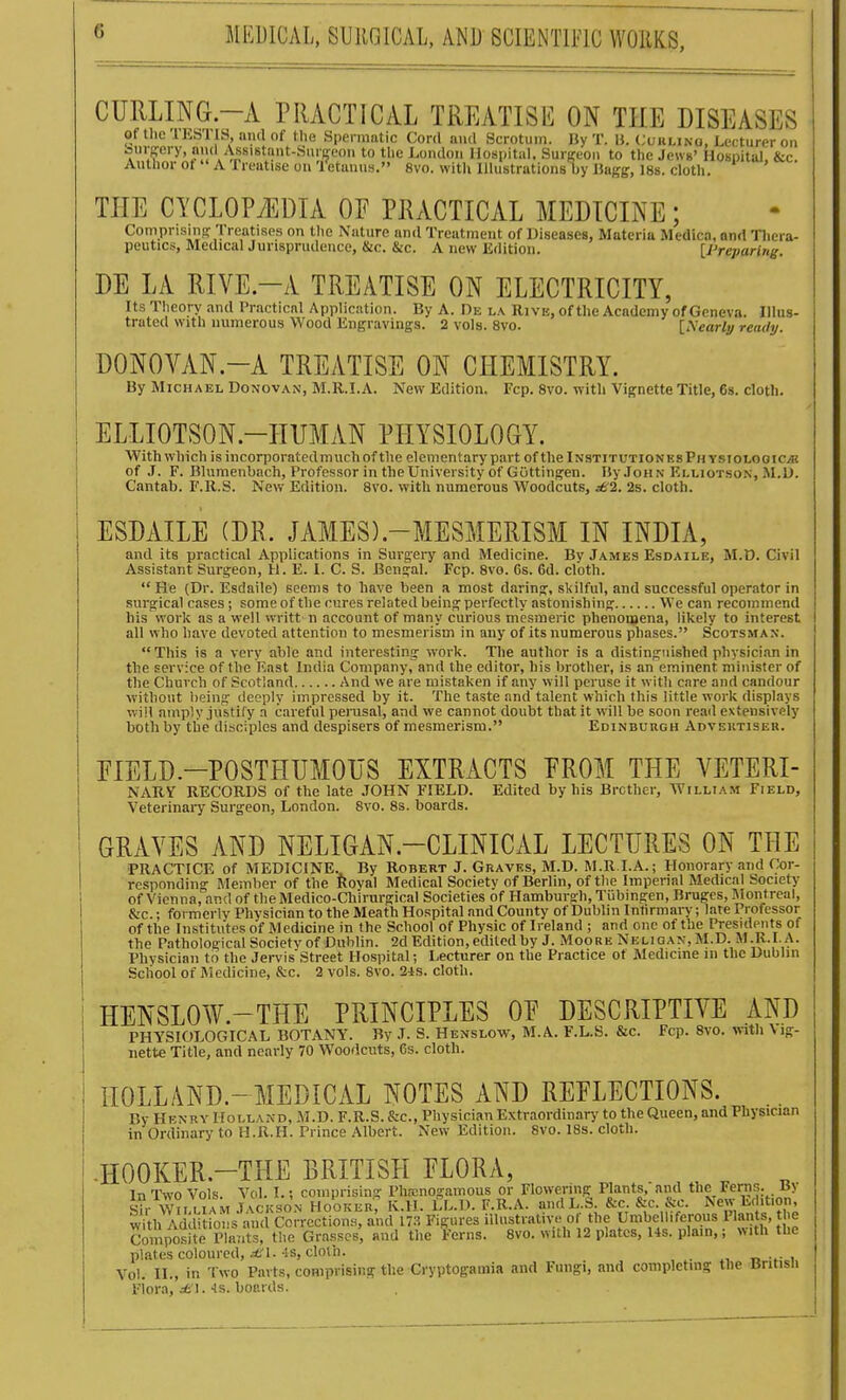 CURLING.-xV PRACTICAL TREATISE ON THE DISEASES of tlic 'lESTIS, niul of the Spennntic Cord and Scrotum. Ily T. U. (;tJULiNo, Lecturer on oinjery, nml Assistant-SurKcoii to the London Hospital. Surgeon to the Jews' Hospital &c Author ot  A 1 realise on 'retunns. 8vo. witli Illustrations by Bagg, 18s. clotli. ' THE CYCLOPAEDIA OF PRACTICAL MEDICINE; Comprisma: Treatises on the Nature and Treatment of Diseases, Materia Medica, and Tliera- peutics, Medical Jurisprudence, &c. &c. A new Edition. [Preparing. DE LA RIVE.-A TREATISE ON ELECTRICITY, Its Theory and Practicnl Application. By A. De la Rive, of the Academy of Geneva. Illus- trated with numerous Wood Engravings. 2 vols. 8vo. [^'early ready. DONOVAN.-A TREATISE ON CHEMISTRY. By Michael Donovan, M.R.I.A. New Edition. Fcp. 8vo. with Vignette Title, 6s. cloth. ELLIOTSON.-HUMAN PHYSIOLOGY. With which isincorporatedmuchof the elementary part of thelNSTiTUTioNEsPHYSioLOorcjK of J. F. Bhimenbach, Professor in the University of Guttingen. By John Elliotson, M.D. Cantab. F.R.S. New Edition. 8vo. with numerous Woodcuts, j6'2. 2s. cloth. ESDAILE (DR. JAMES).-MESMERISM IN INDIA, and its practical Applications in Surgery and Medicine. By James Esdaile, M.D. Civil Assistant Surgeon, H. E. I. C. S. Bengal. Fcp. 8vo. 6s. 6d. cloth.  He (Dr. Esdaile) seems to have been a most daring, skilful, and successful operator in surgical cases; some of the cures related being perfectly astonishing We can recommend his work as a well writt n account of many curious mesmeric phenomena, likely to interest all who have devoted attention to mesmerism in any of its numerous phases. Scotsman. This is a very able and interesting work. The author is a distinguished physician in tbe service of the East India Company, and the editor, his brother, is an eminent minister of the Church of Scotland And we are mistaken if any will peruse it with care and candour without being deeply impressed by it. The taste and talent which this little work displays win amply justify a careful pemsal, and we cannot doubt that it will be soon read extensively both by tlie disciples and despisers of mesmerism. Edinburgh Adveutisek. EIELD.-POSTHUMOUS EXTRACTS EROM THE VETERI- NARY RECORDS of the late JOHN FIELD. Edited by his Brother, William Field, Veterinary Surgeon, London. 8vo. 8s. boards. GRAVES AND NELIGAN.-CLINICAL LECTURES ON THE PRACTICE of MEDICINE. By Robert J. Graves, M.D. M.R.I.A.; Honorary and Cor- responding Member of the Royal Medical Society of Berlin, of the Imperial Medical Society the Pathological Societv of Dublin. 2d Edition, edited by J. Moore Neligan,M.D. M.R.I.A. Physician to the JervisStreet Hospital; Lecturer on the Practice of Medicine in the Dublin Scliool of Medicine, Jkc. 2 vols. 8vo. 2-ls. cloth. HENSLOW.-THE PRINCIPLES OE DESCRIPTIVE AND PHYSIOLOGICAL BOTANY. By J. S. Henslow, M.A. F.L.S. &c. Fcp. 8vo. with Vig- nette Title, and nearly 70 Woodcuts, 6s. cloth. HOLLAND.-MEDICAL NOTES AND REFLECTIONS. By Henry Holland, M.D. F.R.S. &c., Physician Extraordinary to the Queen, and Physician in Ordinary to H.R.H. Prince Albert. New Edition. 8vo. 18s. cloth. -HOOKER.-THE BRITISH FLORA, ^■^^i^ifM 7^^K^.:^=s: j^!^?'?i::?n.^Z''^ra.'^i?c^.*'^^^itic^; with Addi foL and correct illustrative of the Umbelliferous Plants, the CompositP Pla'it^ Grasses, and the Ferns. 8vo. with 12 plates, 14s. plain,; with the plates coloured, A'l. Is, cloth. n , Vol. II., in Two Parts, comprising the Cryptogamia and Fungi, and completing tbe British Flora, •is. boards.