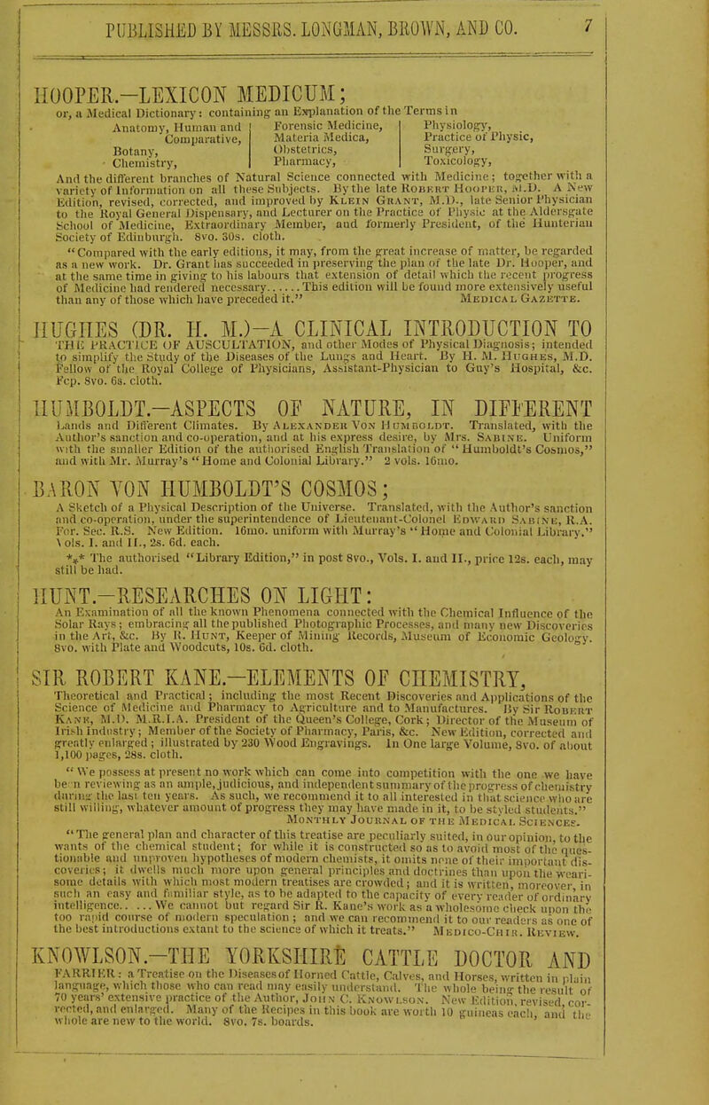 HOOPER-LEXICON MEDICUM; or, a Medical Dictionary: containing an E>tpIanation of the Terms in Anatomy, Human and Comparative, Botany, • Chemistry, Forensic Medicine, Physiology', Practice ot' Pliysic, Surffcry, Toxicology, Materia Medica, Obstetrics, Pliarmacy, And the different branches of Natural Science connected with Medicine; tos^ether with a variety of Int'orniution on all these Snbjects. By the late Robkut Ho<)i'i;it, M.D. A New Edition, revised, corrected, and improved by Klein Grant, M.l)., late Senior Physician to tlie Koyal General Dispensary, and Lecturer on the Practice of Physic at the Aldersj^ate School of Medicine, Extraordinary Alember, and formerly President, of the Hunteriau Society of Edinburgh. 8vo. 30s. cloth. Compared with the early editions, it may, from the g-reat increase of matter, be regarded as a new work. Dr. Grant has succeeded in preserving the plan of tlie late Dr. Hooper, and at the same time in giving to his labours that extension of detail which the recent progress of Medicine had rendered necessary This edition will be found more extensively useful than any of those which have preceded it. Medical Gazistte. HUGHES (DR. H. M.)-A CLINICAL INTRODUCTION TO THE PRACTICE OF AUSCULTATION, and other Modes of Physical Diagnosis; intended to simplify the Study of the Diseases of the Lungs and Heart. By H. M. Hughes, M.D. tsUow of the Royal College of Physicians, Assistant-Physician to Guy's Hospital, &c. Fcp. 8vo. 6s. cloth. HUMBOLDT.-ASPECTS OF NATURE, IN DIFEERENT l^ands and Difierent Climates. By Alexander Von Humboldt. Ti'anslated, with the Author's sanction and co-operation, and at his express desire, by Airs. Sabine. Uniform With the smaller Edition of the autiiorised English Translation of  Humboldt's Cosmos, and with Mr. Murray's Home and Colonial Library. 2 vols. 16nio. BARON YON HUMBOLDT'S COSMOS; A Sketch of a Physical Description of the Universe. Translated, with the Author's sanction iind co-operation, under the superintendence of Lieutenant-Colonel Kdwauii Sabine, R.A. For. Sec. U.S. New Edition. 16mo. uniform with Murray's Home and Colonial Library. \ ols. L and II., 2s. 6d. each. *»* The authorised Library Edition, In post 8vo., Vols. I. and II., price 12s. each, may still be had. HUNT-RESEARCHES ON LIGPIT: An Examination of all the known Phenomena connected with the Chemical Influence of the Solar Rays ; embracing all the published Photographic Processes, and many new Discoveries in the Art, &c. By H. Hunt, Keeper of Minmg Records, Museum of Economic Geolo-y. 8vo. with Plate and Woodcuts, 10s. 6d. cloth. SIR ROBERT KANE.-ELEMENTS OE CHEMISTRY, Theoretical and Practical; including the most Recent Discoveries and Applications of the Science of Medicine and Pharmacy to Agriculture and to Manufactures. By Sir Robert Kank, M.l). M.R.I.A. President of the Queen's College, Cork; Director of the Museum of Irii-h Industry; Member of the Society of Pharmacy, Paris, &c. New Edition, corrected anil greatly cidarged ; illustrated by 230 Wood Engravings. In One large Volume, 8vo. of about 1,100 pages, 28s. cloth.  We possess at present no work which can come into competition with the one we have be n reviewing as an ample, judicious, and independentsummaryof theprogress of chemistry durinsi- the lasi ten years. As such, we recommend it to all interested in that science who are still willing, Avhatcver amount of progress they may have made in it, to be stvled students. Monthly Journal of the Medical SciENCEs. The general plan and character of this treatise <ire peculiarly suited, in our opinion to the wants of the chemical stndent; for while it is constructed so as to avoid most of the ques- tionable and unpvoven hypotheses of modern chemists, it omits none of their important dis- coveries; it dwells much more, upon general principles and doctrines than upon the weari- some details with which most modern treatises are crowded; and it is written, moreover in such an easy and fiimiliar style, as to be adapted to the c.ipacity of everv reader of ordinarv intelligence We cannot but regard Sir R. Kane's work as a wholesome check upon th' too ra|)id course of modern speculation ; and we can recommend it to our readeis as one of the best introductions extant to the science of which it treats. M edico-Ch lu. Review. KNOWLSON.-THE YORKSHIRE CATTLE DOCTOR AND FARRIER : a Treatise on the Diseasesof Horned Cattle, Calves, and Horses, written in r.l lin language, which those who can read may easilv understand. The whole bein- the result of 70 years' extensive practice of the Author, Jon n C. Knowlson. New Edition revised cor reeled, and enlnrged. Many of the Recipes in this book are worth 10 guineas each and tl... whole are new to the world. 8vo. 7s. boards. '
