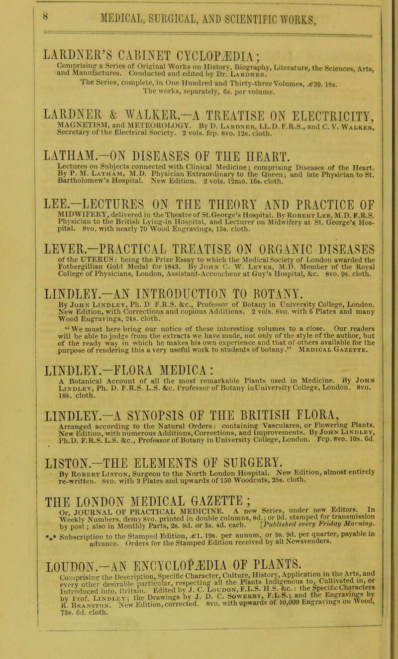 LARDNER'S CABINET CYCLOPi^DIA; Comprising: ii Series of Oritcinnl Works on History, Ilio!,'rapliy, Literuture, the Sciences. Arts and Manufactures. (Conducted and edited by Dr. Lardnkk. The Series, complete, in One Hundred and Thirty-three Volumes, ^£'39. isa. The works, separately, 6s. per volume. LARDNER & WALKER.-A TREATISE ON ELECTRICITY, MAGNETISM, and MliTEOllOLOGY. By U. Laiidnbk, LL.D. F.R.S., and C. V. Walkeu, Secretary of the Electrical Society. 2 vols. fcp. 8vo. 12s. cloth. LATHAM.-ON DISEASES OF THE HEART. Lectures on Subjects connected with Clinical Medicine; comprising Diseases of the Heart. By P. M. Latham, M.D. Physician Extraordinary to the Queen; and late Physician to St. Bartholomew's Hospital. New Edition. 2 vols. 12mo. 168. cloth. LEE.-LECTURES ON THE THEORY AND PRACTICE OE MIDWIFERY, delivered in the Theatre of St.George's Hospital. By Robeht Lee, M.D. F.R.S. i Physician to the British Lying-in Hospital, and Lecturer on Midwifery at St. George's Hos- pital. 8vo. with nearly 70 Wood Engravings, 158. cloth. LEVER.-PRACTLCAL TREATISE ON ORGANIC DISEASES of the UTERUS: being the Prize Essay to which the Medical Society of London awarded the Fothergillian Gold Medal for 1843. By John C. W. Lever, M.D. .Member of the Royal College of Physicians, London, Assistant-Accoucheur at Guy's Hospital, &c. 8vo. 9s. cloth. LINDLEY.-AN INTRODUCTION TO BOTANY. By John Lindlby, Ph. D F.R.S. &c.. Professor of Botany in University College, London. New Edition, with Corrections and copious Additions. 2 vols. 8vo. with 6 Plates and many Wood Engravings, '24s. cloth.  We must here bring our notice of these interesting volumes to a close. Our readers will be able to judije from the extracts we have made, not only of the style of the author, but of the ready way in which he makes his own experience and that of others available for the purpose of rendering this a very useful work to students of botany. Medical Gazette. LINDLEY.-FLORA MEDICA: A Botanical Account of all the most remarkable Plants used in Medicine. By John LiNDLEY, Ph. D. F.R.S. L.S. &c. Professor of Botany inUniversity College, London. 8vo. 18s. cloth. LINDLEY.-A SYNOPSIS OE THE BRITISH FLORA, Arranged according to the Natural Orders: containing Vasculares, or Flowering Plants. New Edition, with numerous Additions, Corrections, and Improvements. By John Lindley, Ph.D. F.R.S. L.S. &c., Professor of Botanv in University College, London. Fcp. 8vo. 10s. 6d. LISTON.-THE ELEMENTS OF SURGERY. By Robert Liston, Surgeon to the North London Hospital. New Edition, almost entirely re-written. 8vo. with 3 Plates and upwards of 150 Woodcuts, 25s. cloth. THE LONDON MEDICAL GAZETTE; Or, JOURNAL OF PRACTICAL MEDICINE. A new Series, under new Editors. In Weekly Numbers, demy8vo. printed in double columns, 8d.; or 9d. stamped for transmission by post; also in Monthly Parts, 2s. 8d. or 3s. 4d. each. [Published every Friday Morning. «»* Subscription to the Stamped Edition, ^1.19s. per annum, or 9s. 9d. per quarter, payable in advance. Orders for the Stamped Edition received by all Newsvenders. LOUDON.-AN ENCYCLO?J]DIA OF PLANTS. Comprising the Description, Specific Character, Culture, History, Application in the Arts, and ew v ot e • desir.ible particular, respecting all the Plants Indigenous to, Cultivated in, or InM-oduced i Uo, ! • til n. Edited by J. C. Loudon. F.L.S. H.S. &c. : the Spec.licCharacters bv i rof LiNDLb^^ Drawings by J. D. C. Sowebby, F.L.S.; and the Engravings by K. B iANsToN New dition, corrected. 8vo. with upwaids of 10,000 Engravings on #ood, 73s. Gd. cloth.
