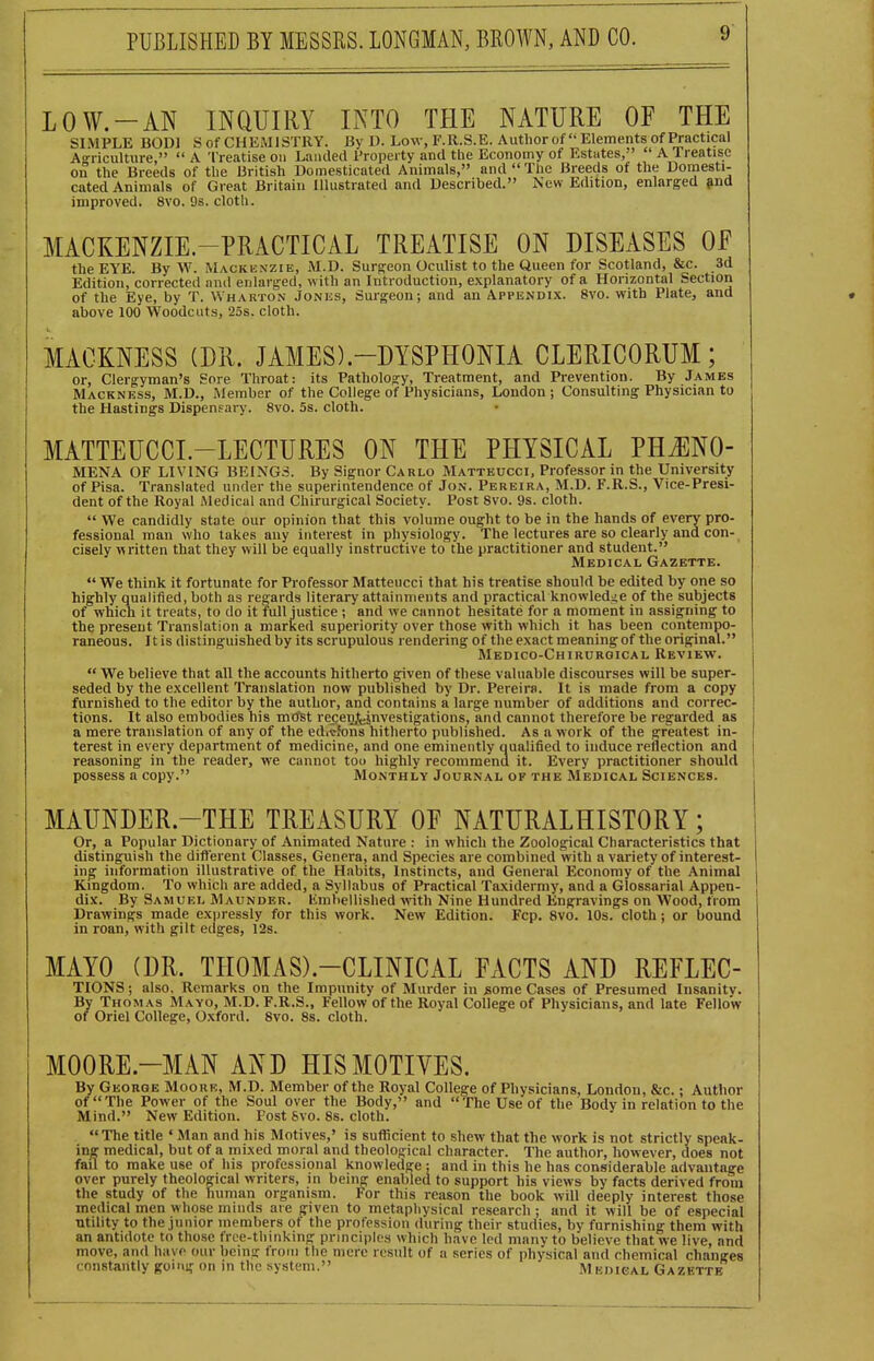 LOW.-AN INQUIRY INTO THE NATURE OF THE SIMPLE BODl S of CHEMISTRY. By D. Low, F.R.S.E. Autliorof  Elements of Practical Agriculture, A Treatise on Landed Property and the Economy of Estates, A Treatise on the Breeds of the British Domesticated Animals, and The Breeds of the Dornesti- cated Animals of Great Britain Illustrated and Described. New Edition, enlarged ?nd improved. 8vo. 9s. cloth. MACKENZIE.-PRACTICAL TREATISE ON DISEASES OF the EYE. By W. Mackenzie, M.D. Surf^eon Oculist to the Queen for Scotland, &c. 3d Edition, corrected and enlarged, with an Introduction, explanatory of a Horizontal Section of the Eye, by T. Wharton Jonks, Surgeon; and an Appendix. 8vo. with Plate, and above 100 Woodcuts, 25s. cloth. MACKNESS (DR. JAMES).-DYSPHONIA CLERICORUM; or, Clergyman's Sore Throat: its Pathology, Treatment, and Prevention. By James Mackness, M.D., Member of the College of Physicians, London ; Consulting Physician to the Hastings Dispensary. 8vo. 5s. cloth. MATTEUCCL-LECTURES ON THE PHYSICAL PH^NO- MENA OF LIVING BEING.-?. By Signer Carlo Matteucci, Professor in the University of Pisa. Translated under the superintendence of Jon. Pereira, M.D. F.R.S., Vice-Presi- dent of the Royal Medical and Chirurgical Society. Post Svo. 9s. cloth.  We candidly state our opinion that this volume ought to be in the hands of every pro- fessional man who takes any interest in physiology. The lectures are so clearly and con- cisely v( ritten that they will be equally instructive to the practitioner and student. Medical Gazette.  We think it fortunate for Professor Matteucci that his treatise should be edited by one so highly qualified, both as regards literary attainments and practical knowledge of the subjects of which it treats, to do it full justice ; and we cannot hesitate for a moment in assigning to the present Translation a marked superiority over those with which it has been contempo- raneous. Itis distinguished by its scrupulous rendering of the exact meaning of the original. Medico-Chirurgical Review.  We believe that all the accounts hitherto given of these valuable discourses will be super- seded by the excellent Translation now published by Dr. Pereira. It is made from a copy furnished to the editor by the author, and contains a large number of additions and correc- tions. It also embodies his mtfst recjenj^juvestigations, and cannot therefore be regarded as a mere translation of any of the edicJons hitherto published. As a work of the greatest in- terest in every department of medicine, and one eminently oualified to induce reflection and reasoning in the reader, we cannot too highly reconimena it. Every practitioner should possess a copy. Monthly Journal of the Medical Sciences. MAUNDER.-THE TREASURY OF NATURALHISTORY; Or, a Popular Dictionary of Animated Nature : in which the Zoological Characteristics that distinguish the difterent Classes, Genera, and Species are combined with a variety of interest- ing information illustrative of the Habits, Instincts, and General Economy of the Animal Kingdom. To which are added, a Syllabus of Practical Taxidermy, and a Glossarial Appen- dix. By Samukl Maunder. Kmliellished with Nine Hundred Engravings on Wood, Horn Drawings made expressly for this work. New Edition. Fcp. Svo. 10s. cloth; or bound in roan, with gilt edges, 12s. MAYO (DR. THOMAS).-CLINICAL FACTS AND REFLEC- TIONS; also. Remarks on the Impunity of Murder in some Cases of Presumed Insanitv. By Thomas Mayo, M.D. F.R.S., Fellow of the Royal College of Physicians, and late Fellow of Oriel College, Oxford. Svo. 8s. cloth. MOORE.-MAN AND HIS MOTIVES. By George Moorb, M.D. Member of the Royal College of Physicians, London, &c.; Author of The Power of the Soul over the Body, and The Use of the Body in relation to the Mind. New Edition. Post 6vo. Ss. cloth. The title ' Man and his Motives,' is sufficient to shew that the work is not strictly speak- ing medical, but of a mixed moral and theological character. The author, however, does not fail to make use of his professional knowledge ; and in this he has considerable advantage over purely theological writers, in being enabled to support his views by facts derived from the study of the human organism. For this reason the book will deeply interest those medical men whose minds are given to metaphysical research ; and it will be of especial utility to the junior members of the profession during their studies, by furnishing them with an antidote to those frce-thinking principles which have led many to believe that we live, and move, and have our being troni the mere result of a series of physical and chemical changes constantly going on in the system. M EmtsAh Gazktte