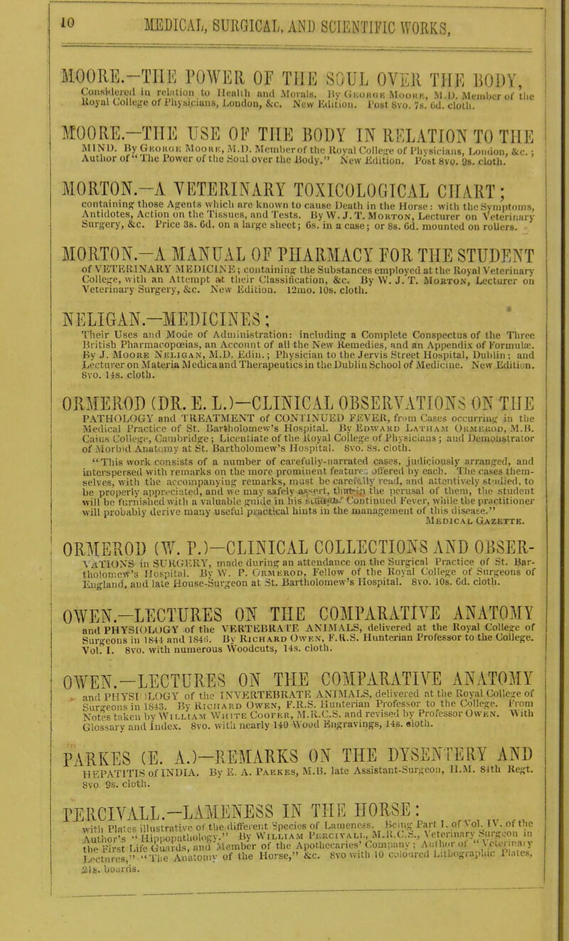 MOORE.-TIIE POWER OF THE SOUL OVER THE BODY, Conskleied in rubtion to Ileiilili and RIovuls. IW (iiioKois Mookk, M.U. Member of tlie Uoyul Collejre of i'lij siciuns, London, &c. New Ktlitiou. Tost 8vo. 7s. Od. cloth. MOORE.-THE USE OF THE BODY IN RELATION TO THE AllNU. ByGiioiuii; Mooui:, iM.l). Mciiiberof the Royal College of Physicians, London, &c. ; Author of The rower of the Soul over the iiody. New Kdition. Post 8vo. Os. cUith. MORTON.-A VETERINARY TOXICOLOGICAL CHART; containm^ those Agents which are known to cause Death in the Horse: with the .Symptoms, Antidotes, Action on the Tissues, and Tests. By W. J. T. Morton, Lecturer on Veterinary Surgery, &c. Price 3s. Gd. on a large sheet; Cs. in a case; or 8s. Od. mounted ou roUers. MORTON.-A MANUAL OF PHARMACY FOR THE STUDENT of VETERINARY MEDICINE; containing; the Substances employed at the Royal Veterinary CoUc^^e, with an Attempt at their Classification, &c. By VV. J. T. Mobton, Lecturer on Veterinary Surgery, &c. New Edition. 12mo. 10s. cloth. NELIGAN-MEDICINES; Their Uses and Mode of Administration: including a Complete Conspectus of tlie Three Britisb Pharmacopoeias, an Account of all the New Remedies, and an Apijcndix of Pormula;. By J. Moore Nuligan, M.D. Edin.; Physician to the Jervis Street Hospital, Dublin ; and Lecturer on Materia Medica and Therapeutics in the Dublin School of Medicine. New Ediliun. 8yo. 14s. cloth. ORMEROD (DR. E. L.)-CLINICAL OBSERVATIONS ON THE PATHOLOGY and TREATMENT of CONTINUED FEVER, fn.m Ca.=es occurrinsr in the Medical Practice of St. Bartholomew's Hospital. By Edward Latham Oumeuod, M.B. Caius College, Cambridge; Licentiate of the Royal College of Physicians; and Demonstrator of iViorbid Anatcniy at St. Bartholomew's Hospital. 8vo. Ss. cloth. This work consists of a number of carefidiy-iiarrated cases, judiciously arranged, and interspersed with remarks on the more prominent feiiturr:, offered by each. The cases them- selves, with the accompanying remarks, must be careiVily read, and attentively st'idied. to be properly apprfciiited, and vve may safely a.'s'iprt, tliat-iiT the perusal of them, the student will be furnished with a valuable gui^e in his stdafcu.'' Continued Fever, while the practitioner will probably derive many useful practical hints in the management of this disease. Medical Gazette. ORMEROD (W. P.)-CLINICAL COLLECTIONS AND OBSER- ^^aTIONS in SURGERY, made during an attendance on the Surgical Practice of St. Bar- tholomew's Hospital. Bv W. P. Ormkrod, Fellow of the Royal College of Surgeons of Iiii-land. and late House-Surgeon at St. Bartholomew's Hospital. 8vo. lOs. Cd. cloth. OWEN.-LECTURES ON THE COMPARATIVE ANATOMY and PHYSIOLOGY of the VERTEBRATE ANIMALS, delivered at the Royal College of Surgeons in 1844 and lS4t;. By Richard Owk.n, F.U.S. Hunterian Professor to the College. Vol? I. 8vo. with numerous Woodcuts, 14s. cloth. OWEN.-LECTURES ON THE COMPARATIVE ANATOMY and PHYSI !LOGY of the INVERTEBRATE ANIMALS, delivered at tiie Royal College of Sur^-eons in 1S43. By Richard Owen, F.R.S. Hunterian Professor to the College. Fiom Notes taken by William White Coori;n, M.R-C.S. and revised by Professor Owen. With Glossary and Index. 8vo. with nearly 140 Wood Engravings, 146. sloth. PARKES (E. A.)-REMARKS ON THE DYSENTERY AND HEPATITIS of INDIA. By E. A. Parkes, M.B. late Assistant-Surgeon, H..M. 84th Regt. 8vo 9s. cloth. PERCIVALL.-LAMENESS IN THE HORSE: witii Phr>s illu<;trntivp of the different Species of Lameness. Being Part I. of \ ol. IV. of the Au hor's ''i ipp^^^^^^ y VVilLiam P,:rc.val.., M.R.C.S., Veterinary Surgeon m tlip l^rst Life Guards, and of the Apothecaries'Company ; Auth.;rol  \ elcnnaiy J ecturrs '' Tle Anatou.v of the Horse, &c. 8vo with 10 culourcd Lithographic Plates, Lectures, .21s. boiirds.