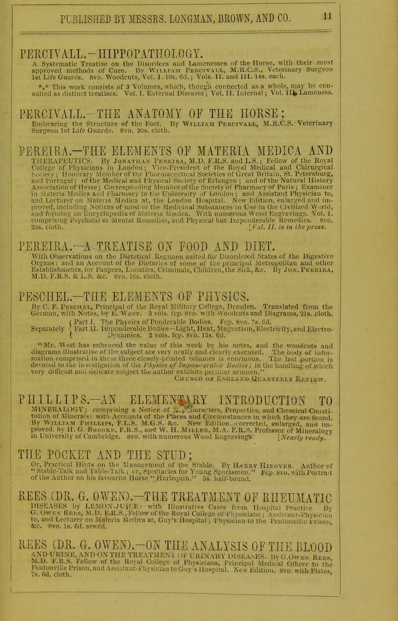 PERCIVALL.-IIIPPOPATHOLOGY. A Systematic Treatise on the Disorders luid Lamenesses of the Horse, -nith their most approved methods of Cure. 13v VVii-liam Pkiicivai.l, M.ll.C.S., Veterinary Surgeon 1st Life Guards. 8vo. Woodcuts, Vol. I. 10s. 6d.; Vols. II. and III. 148. each. *»* This work consists of 3 Volumes, which, thong.N connected as a whole, may be con- sulted as distinct treatises. Vol. I. External Diseases; Vol. II. Internal; Vol. 1I)» Lameness. PERCIVALL.- THE ANxlTOMY OF THE HORSE; Rnibracing tlie Structure of the Foot. By William Percivall, M.K.C.S. Veterinary Surgeon 1st Life Guards. 8vo. 20s. cloth. PEREIRA.-THE ELEMENTS OF MATERIA MEDIOA AND THERAPEUTICS. By Jonathan Pekeira, M.D. F.R.S. and L.S.; Fellow of the Royal College of Physicians in London ; Vice-President of the Royal Medical and Chirurgical bocieiy ; Honorary Member of the Pliarniaceiitical Societies of Great Britain, St. Petersburg, and Portugal; of the Medical and Physical Society of Erlangen ; and of tlie N.atural History Association of Hesse ; Coi respoiiding iMemlierof tlie Society of Pharmacy of Paris ; Examiner in Materia Medica and Piiarniacy to tlie University of London; and Assistant Physician to, and Lecturer on Materia Medica at, the London Hospital. New Edition, enlarged and im- proved, inchnlin^ Notices of most oT the Medicinal Substances in Use in the Civilized Wurid, and forming an lincyclops.'diaof iMateria .Meiiica. With numerous Wood Engravings. V^ol. 1. comprising'Psychicid or Alental Remedies, ar.d Physical but Imponderable Uemedies. 8vo. 25s. cloth. H 'ol. II. is in the press. PEREIRA.-A-TREATISE ON FOOD AND DIET. W'ith Observations on the Dieteticnl Regimen suited for Uisordewd States of the Digestive Organs: and an Account of the Dietaries of soni« of the principal Metropolitan and other Establishments,for Paupers, Lunatics, Criminals, Children, the Sick, &c. By Jon. Pereira, M.D. F.R.S. & L.S. &c. 8vo. IGs. cloth. PESCHEL.-THE ELEMENTS OF PHYSICS. By C. F. Peschel, Principal of the Royal Military College, Dresden. Translated from the German, with Notes, by K. West. 3 vols. fcp. 8vo. with vVoudcutsand Diagrams, 21s. cloth. f Part I. T-'-ie Phy.sics of Ponderable Bodies. Fcp. 8vo. 7s. fid. Sepai'ately <. Part II. Imponderable Bodies—Light, Heat, Magnetism, Electricity, and Electro- l Dynamics. 2 vols. fcp. 8vo. los. Gil. Mr. West has enhanced the value of this work by his notes, and the woodcuts and diagrams illustrative of the subject are very neatly and clearly executed. The body of infor- mation comprised in these three closely-printed volumes is enormous. The last purlion is devoted to the investigation of the Phi/sics of Iinpom/era/i.e Boiiies; in the haiidluig of which very diliicnlt and deiicate subject the author exhibits peculiar acumen. Church op K.ngla.nu Quarteulv Heyiew. PHILLIPS.-AN ELEMEN^RY INTRODUCTION TO MINERALOGY; comprising a Notice of :^„i??.uaracters, Properties, .ind Chemical Consti- tution of Minerals: witii Accounts of the Ptaces and Circninstances in which they are found. By William Phillips, F.L.S. M.G.S. &c. New Edition.-rorrecteii, enlarged, and im- proved, by H. G. Brooke, F.R.S., an4 W. H. Miller, M.A. F.R.-S. Professor of Mineralo<>-y in University of Cambridge. 8vo. with numerous Wood EngravinviB. [Nearly ready? THE POCKET AND THE STUD; Or, Practical Hints on the Management of the Stable. By Harry Hjeover. Author of  Stable-Talk and Table-Talk ; or. Spectacles for Young Sportsmen. Fcp. 8vo. with Portrait of the Author on his favourite Horse  Harlequin. 5s. half-bounil. REES (DR. G. OWEN).-THE TREATMENT OF RHEUMATIC DISK.VSES by Lli.MON-JUiCE: with Illustrative Cases from Ilosi)iti\l I'mctire By G. Owkn Ree.s, M.D. F.R.S., Fellow of the Koval College of Physicians ; Awiir tant-Phvsiciau to, and Lecturer on Materia Medica at, Guy's Hospital; Physician to the Penlonvilie Prison &c. 8vo. Is. 6d. sewed. ' REES (DR. G. OWEN).-ON THE ANALYSIS OF THE BLOOD ^i^i^^*I^«^^^^f^J'^^J'^^^'^^'^ ^^^^'^^.Y DISEA^^ES. ByaOwEN Rees, M.D I'.R.S. lellow ot the Royal College ot Physicians, Principal Medical Olficer to the 7s'''cdcloth °' -^ssistant-Pliysiciaii to Guy^s Hospital. New Edition. Svo. with Plates,