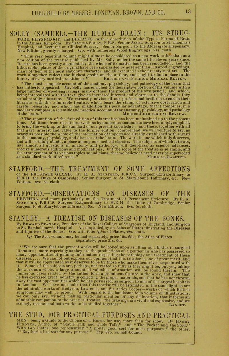 SOLLY (SAMUED.-THE HUMAN BRAIN : ITS STRUG- TURE, PHYSIOLOGY, and DISEASES; with a description of the Typical Forms of Brain in the Animal Kingdom. Bv Samuel Solly, F.R.S. Senior Assist.-Surgeou to St. Thomas's Hospital, and Lecturer on Clinical Surgery; Senior Surgeon to the Aldersgate Dispensary. New Edition, greatly enlarged. 8vo. with numerous Wood Engravings, 21s. cloth.  This very beautiful volume might almost be considered as a new work rathS- than as a new edition of the treatise published by Mr. Solly under tlie same title eleven years since. Its size has been greatly aufrmented ; the whole of its matter has been remodelled ; and the lithographic plates of the original have been superseded by no fewer than 118 wood engravings, many of them of the most elaborate character, and all executed in the first style of art. The work altogether reflects the highest credit on the author, and ought to find a place in the library of every medical practitioner. British and Foreign Medical Review.  The most complete account of the anatomy, physiology, and pathology of the brain that has hitherto appeared. Mr. Solly has enriched the descriptive portion of his volume with a large number of wood-engravings, many of them the product of his own pencil; and which, being intercalated with the text, give an increased interest and clearness to the details they so admirably illustrate. We earnestly advise all our professional brethren to enrich their libraries with this admirable treatise, which bears the stamp of extensive observation and careful research ; and which has in addition this peculiar advantage, that it combines, in a moderate compass, a scientific and practical account of the anatomy, physiology, and pathology of the brain. Medico-Chirurgical Review.  The reputation of the first edition of this treatise has been maintained up to the present time. Additions from recent observations by numerous anatomists have been amply supplied, to bring the work up to the standard of our present knowledge ; and these, together with all that gave interest and value to the former edition, comprehend, we will venture to say, as nearly as possible the whole of the information of importance already established with regard to the anatomy, physiology, and diseases of the brain. The work is one which fully deserves, and will certainly obtain, a place among our medical classics. The subjects of which it treats, like almost all questions in anatomy and pathology, will doubtless, as science advances, receive numerous additions and modifications; but the scope of the treatise is so ample, and the arrangement of its various topics so judicious, that we believe it need never be superseded as a standard work of reference. Medical Gazette. STAFFORD-THE TREATMENT OF SOME AFFECTIONS of the PROSTATE GLAND. By R. A. Stafford, F.R.C.S. Surgeon-Extraordinary to H.R.H. the Duke of Cambridge, Senior Surgeon to St. Marylebone Infinnary, &c. New Edition. 8vo. 5s. cloth. STAFFORD-OBSERVATIONS ON DISEASES OF THE URETHRA, and more particularly on the Treatment of Permanent Stricture. By R. A. Stafford, F.R.C.S. Surgeon-Extgaordinary to H.R.H. the Uuke of Cambridge, Senior Surgeon to St. Marylebone Infirmary, &c. New Edition. 8vo. 9s. cloth. STANLEY.-A TREATISE ON DISEASES OF THE BONES. By Edward Stanley, President of the Royal College of Surgeons of England, and Surgeon to St. Bartholomew's Hospital. Accompanied by an Atlas of Plates illustrating the Diseases and Injuries of the Bones. 8vo. with folio At*as of Plates, 42s. cloth. *,* The 8vo. volume may be had separately, price lOs. 6d.; the Atlas of Plates separately, price 31s. 6d.  We are sure that the present works will be looked upon as filling up a hiatus in surgical literature ; more especially as they are the productions of a gentleman who has possessed so many opportunities of gaining information respecting the pathology and treatment of these diseases We cannot but express our opinion, that this treatise is one of great merit, and that it will be appreciated as it deserves to be by those who make themselves acquainted with it. Some of the subjects are, perhaps, not treated so fully as they might be, but yet, taking the work as a whole, a large amount of valuable information will be found therein. The numerous cases related by the author form a prominent feature in the work, and shew that he has exercised great industry in collecting the proper materials, and that he has not thrown away the vast opportunities which he has possessed, as surgeon to one of the largest hospitals in London. We have no doubt that this treatise will be estimated in the same light as are the admirable works of Hodgson, Lawrence, and Sir Astley Cooper—works of which British surgeons may well be proud. With regard to the handsome folio volume of illlustrations, we can only say, without making: particular mention of any delineation, that it forms an admirable companion to the practical treatise: the drawings are vivid and expressive, and we strongly recommend both works to be studied together. Lancet. THE STUD, FOR PRACTICAL PURPOSES AND PRACTICAL MEN : being a Guide to the Choice of a Horse, for use, more than for show. By Harry IIiKovKK, Author of Stable Talk and Table Talk, and The Pocket and the Stud. With two Plates, one representing  A pretty good sort for most purposes; the other,  ' Raylher' a bad sort for any purpose. Fcp. 8vo. 5s. half-bound.