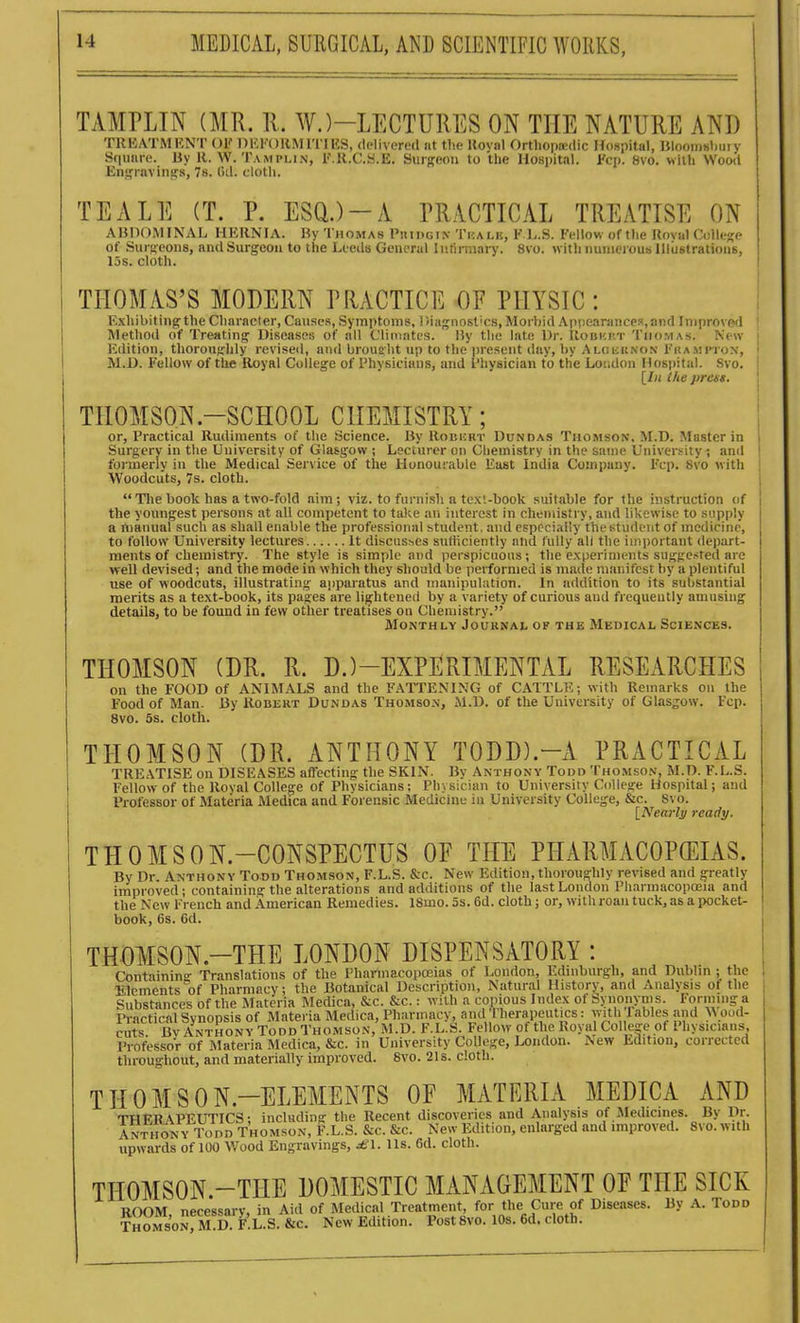 TAMPLIN (MR. U. W.)-LECTURES ON THE NATURE AND TllKATMI'.NT OK OKFOllM ITIKS, delivered at tlie Uoval OrthojHcdic HoBpital, IJIooinshiiiy Square. By H. W. Tamplin, I'.H.C.S.E. Surgeon to the Hospital. Fcp. 8vo. wiili Wood Engravings, 78. Gil. clotli. TEALE (T. P. ESQ.)-A PRACTICAL TREATISE ON ABDOMINAL HERNIA. By Thomas Piiii)Gr\ Thalk, K L.S. Fellow of tlie Uoval College of Surgeons, and Surgeon to the Leeds General Intinnary. 8vo. with numerous lllustraliouB, 15s. cloth. THOMAS'S MODERN PHACTICE OF PHYSIC : Exhibiting the Character, Causes, Symptoms, Diagiiost'cs, Morbid Api!earances,and Improved '• Method of Treating Diseases of nil Climates, liy the late Dr. IIobki'.t Thomas. New ; Edition, thoroughly revised, and brought up to the present day, by ALGiiit.\o.\ I'ltAMinox, ' M.D. Fellow of the Royal College of Physicians, and Physician to the Loudon Hospital. Svo. ! [In the prces. ! THOMSON-SCHOOL CHEMISTRY; | or. Practical Rudiments of the Science. By RonisRr Dundas Thomson. M.D. Master in i Surgery in the University of Glasgow; Lecturer on Chemistry in the same University ; anil i foi-merly in the Medical Service of the Honourable East India Company. Fcp. Svo with ! Woodcuts, 7s. cloth. Tlie book has a two-fold aim; viz. to furnish a tex'.-book suitable for the instruction of the youngest persons at all competent to take an interest in chemistry, and likewise to supply a manual such as shall enable the jjrofessional student, and especially thestudent of medicine, to follow University lectures It discusses sufficiently and fully all the important depart- ments of chemistry. The style is simple and perspicuous; the experiments suggested arc well devised; and the mode in which they should be performed is made manifest by a plentiful use of woodcuts, illustrating apparatus and manipulation. In addition to its substantial merits as a text-book, its pages are lightened by a variety of curious and frequently amusing details, to be found in few other treatises on Chemistry. Monthly Journal of the Medical Sciences. THOMSON (DR. R. D.)-EXPERIMENTAL RESEARCHES on the FOOD of ANIMALS and the FATTENING of CATTLE; with Remarks on the Food of Man. By Robert Dundas Thomson', M.D. of the University of Glasgow. Fcp. Svo. 5s. cloth. THOMSON (DR. ANTHONY TODD).-A PRACTICAL TREATISE on DISEASES affecting the SKIN. By Anthony Todd Thomso.n', M.D. F.L.S. Fellow of the Royal College of Physicians; Physician to University College Hospital; and Professor of Materia Medica and Forensic Medicine in University College, &c. Svo. [Nearly ready. THOMSON.-CONSPECTUS OE THE PHARMACOPEIAS. By Dr Anthony Todd Thomson, F.L.S. &c. New Edition, thoronorhly revised and greatly improved; containing the alterations and additions of the last London PliarmacopcEia and the New French and American Remedies. ISmo. 5s. 6d. cloth; or, with roan tuck, as a pocket- book, 6s. 6d. THOMSON.-THE LONDON DISPENSATORY : Containino- Translations of the Pharmacopoeias of London, Edinburgh, and Dublin ; the Elements of Pharmacy; the Botanical Description, Natural History, and Analysis of the Substances of the Materia Medica, &c. &c.: with a copious Index of Synonyms. lorming a Practical Synopsis of Materia Medica, Pharmacy, and 'rherapeutics: with lables and >\ oud- cuts BvAnthony Todd Thomson, M.D. F.L.S. Fellow of the Royal Colle-e of Physicians, Professor of RIateria Medica, &c. in University College, London. New Edition, corrected throughout, and materially improved. Svo. 2is. cloth. THOMSON.-ELEMENTS OF MATERIA MEDICA AND THERAPEUTICS; including the Recent discoveries and Analysis of Medicines. By Dr. Anthony Todd Thomson, F.L.S. &c. &c. New Edition, enlarged and miproved. Svo. with upwards of 100 Wood Engravings, £\. lis. 6d. cloth.