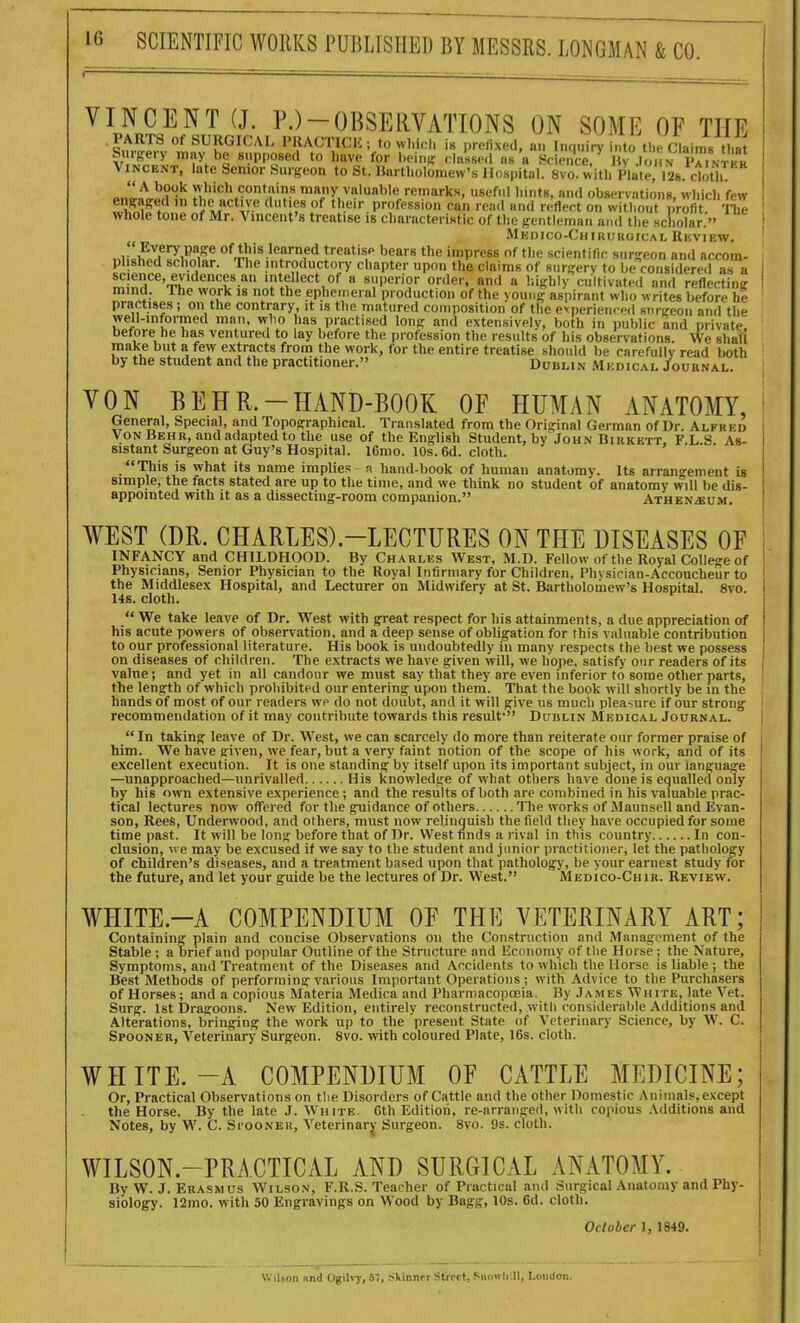 VINCENT (J. P.)-OBSERVATIONS ON SOME OF THE .PARTS of SURGICAL PRACTICIi; to which is preiixed. an Imiuiry into th<-Claims that «VPP'«ed to have for bein^^ ch.Ue.l ns a ScienU I f C.N iCntkr Vincent, late Senior Surgeon to St. Hartholoniew's Hospital. 8vo. with Plate, 128. cloth! JLt ^?'' •''''^•Vcontnins many valuable remarks, useful hints, and observations, which few enffagert in the active duties of their profession can read and reflect on witliout profit TTie whole tone of Mr. Vincent's treatise is characteristic of the ffentlemaii and the scliolar  Mkdico-Chhiuhoical Rhview.  Every page of this learned treatise bears the impress of the scientific sur-eon and accom- plished scholar. The introductory chapter upon the claims of sur^'erv to be considered as a ^!I;',i'^®''^r^T '' 'nt?ect of a superior order, and a highly cultivated and reflecting mind. The work is not the ephemeral production of the voung aspirant who writes before he practise.s ; on the contrary, it is the matured composition of the exijerienced stirireon and the well-informed man, who has practised long and extensively, both in public and private before he has ventured to lay before the profession the results of his observations. We shall make but a few extracts from the work, for the entire treatise should be carefully read' both by the student and the practitioner. Dublin Mudical Journal. VON BEHR.-HAND-BOOK OF HUMAN ANATOMY, General, Special, and Topographical. Translated from the Original German of Dr. Alfred VonBehr, nndadaiitedtothe use of the English Student, by John Birkett, F.L.S As- sistant Surgeon at Guy's Hospital. 16mo. 10s. 6d. cloth. This is what its name implies - n hand-book of human anatomy. Its arrano-ement is simple, the facts stated are up to the time, and we think no student of anatomy will be dis- appointed with it as a dissecting-room companion. Athen.«u.m. WEST (DR. CHARLES)-LECTURES ON THE DISEASES OF INFANCY and CHILDHOOD. By Charles AVest, M.D. Fellow of the Royal College of Physicians, Senior Physician to the Royal Infirmary for Children, Phvsiclan-Accoucheur to the Middlesex Hospital, and Lecturer on Midwifery at St. Bartholomew's Hospital. 8vo. 14s. cloth.  We take leave of Dr. West with great respect for his attainments, a due appreciation of his acute powers of observation, and a deep sense of obligation for this valuable contribution to our professional literature. His book is undoubtedly in many respects the best we possess on diseases of children. The extracts we have given will, we hope, satisfy our readers of its value; and yet in all candour we must say that they are even inferior to some other parts, the length of which prohibited our entering upon them. That the book will shortly be in the hands of most of our readers wp do not doubt, and it will give us much pleasure if our strong recommendation of it may contribute towards this result' Dublin Medical Journal. In taking leave of Dr. West, we can scarcely do more than reiterate our former praise of him. We have given, we fear, but a very faint notion of the scope of his work, and of its excellent execution. It is one standing by itself upon its important subject, in our language —unapproached—imrivalled His knowledge of what others have done is equalled only by his own extensive experience; and the results of both are combined in his valuable prac- tical lectures now offered for the guidance of others Tlie works of Maunsell and Evan- son, ReeS, Underwood, and others, must now relinquish the field they have occupied for sorne time past. It will be long before that of Dr. West finds a rival in this country In con- clusion, \ve may be excused if we say to the student and junior practitioner, let the pathology of children's diseases, and a treatment based upon that pathology, be your earnest study for the future, and let your guide be the lectures of Dr. West. MEDico-CHiR. Review. WHITE.-A COMPENDIUM OF THE VETERINARY ART; Containing plain and concise Observations on the Construction and Management of the Stable ; a brief and popular Outline of the Structure and Economy of the Horse ; the Nature, Symptoms, and Treatment of the Diseases and Accidents to which the Horse is liable ; the Best Methods of performing various Important Operations; with Advice to the Purchasers of Horses; and a copious Materia Medica and Pharmacopoeia. Hy James White, late Vet. Surg. 1st Dragoons. New Edition, entirely reconstructed, witli considerable Additions and Alterations, bringing the work up to the present State of Veterinary Science, hy W. C. Spooner, Veterinary Surgeon. 8vo. with coloured Plate, 16s. cloth. WHITE.-A COMPENDIUM OF CATTLE MEDICINE; Or, Practical Observations on tlie Disorders of Cattle and the other Domestic Animals, except the Horse. By the late J. White 6th Edition, re-arranged, with copious Additions and Notes, by W. C. Si'ooneu, Veterinary- Surgeon. 8vo. 9s. cloth. WILSON.-PRACTICAL AND SURGICAL ANATOMY. By W. J. Erasmus Wilson, F.R.S. Teacher of Practical and Surgical Anatomy and Phy- siology. 12mo. with 50 Engravings on Wood by Bagg, 10s. 6d. cloth. October I, 1849. Wilson iind Ogih^, 6i, skinner Street, Siioivh U, Loudon.