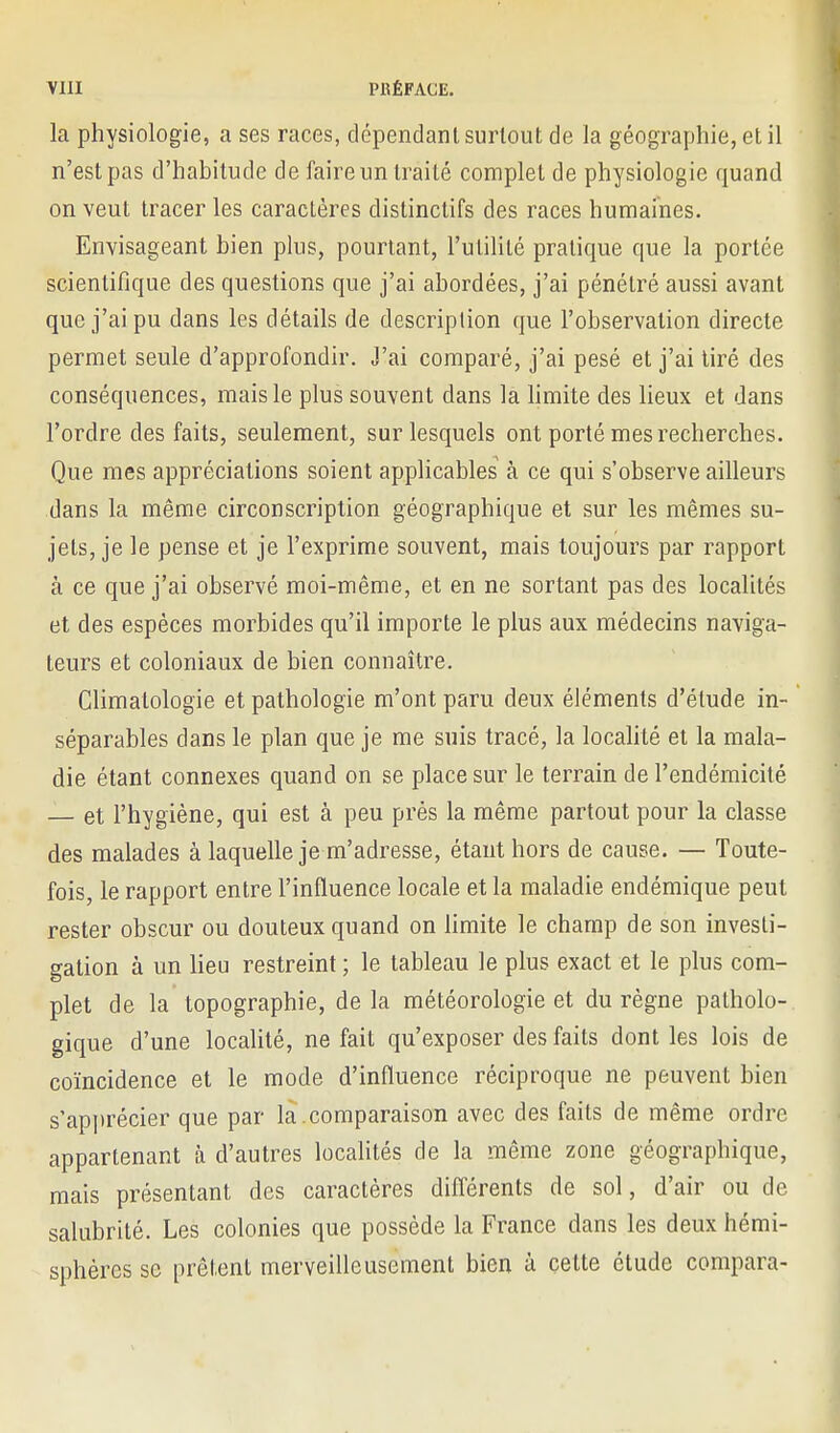 la physiologie, a ses races, dépendant surtout de la géographie, et il n'est pas d'habitude de faire un traité complet de physiologie quand on veut tracer les caractères distinctifs des races humaines. Envisageant bien plus, pourtant, l'utilité pratique que la portée scientifique des questions que j'ai abordées, j'ai pénétré aussi avant que j'ai pu dans les détails de description que l'observation directe permet seule d'approfondir. J'ai comparé, j'ai pesé et j'ai lire des conséquences, mais le plus souvent dans la hmite des lieux et dans l'ordre des faits, seulement, sur lesquels ont porté mes recherches. Que mes appréciations soient applicables à ce qui s'observe ailleurs dans la même circonscription géographique et sur les mêmes su- jets, je le pense et je l'exprime souvent, mais toujours par rapport à ce que j'ai observé moi-même, et en ne sortant pas des localités et des espèces morbides qu'il importe le plus aux médecins naviga- teurs et coloniaux de bien connaître. Climatologie et pathologie m'ont paru deux éléments d'étude in- séparables dans le plan que je me suis tracé, la localité et la mala- die étant connexes quand on se place sur le terrain de l'endémicité — et l'hygiène, qui est à peu près la même partout pour la classe des malades à laquelle je m'adresse, étant hors de cause. — Toute- fois, le rapport entre l'influence locale et la maladie endémique peut rester obscur ou douteux quand on limite le champ de son investi- gation à un lieu restreint ; le tableau le plus exact et le plus com- plet de la topographie, delà météorologie et du règne patholo- gique d'une locahté, ne fait qu'exposer des faits dont les lois de coïncidence et le mode d'influence réciproque ne peuvent bien s'api)récier que par là .comparaison avec des faits de même ordre appartenant à d'autres localités de la même zone géographique, mais présentant des caractères différents de sol, d'air ou de salubrité. Les colonies que possède la France dans les deux hémi- sphères se prêtent merveilleusement bien à cette étude compara-