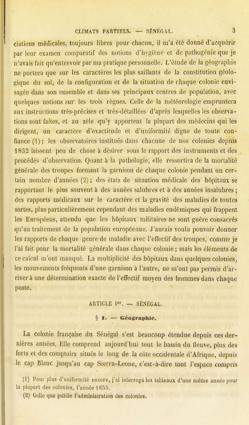 dations médicales, toujours libres pour chacun, il m'a été donné d'a«ïquérir par leur examen comparatif des notions d'hygiène et de pathogénie que je n'avais fait qu'entrevoir par ma pratique personnelle. L'étude de la géographie ne portera que sur les caractères les plus saillants de la constitution géolo- gique du sol, de la configuration et de la situation de chaque colonie envi- sagée dans son ensemble et dans ses principaux centres de population, avec quelques notions sur les trois règnes. Celle de la météorologie empruntera aux instructions très-précises et très-délaillées d'après lesquelles les observa- tions sont faites, et au zèle qu'y apportent la plupart des médecins qui les dirigent, un caractère d'exactitude et d'uniformité digne de toute con- fiance (1) ; les observatoires institués dans chacune de nos colonies depuis 1852 laissent peu de chose à désirer sous le rapport des instruments et des procédés d'observation. Quant à la pathologie, elle ressortira de la mortalité générale des troupes formant la garnison de chaque colonie pendant un cer- tain nombre d'années (2) ; des états de situation médicale des hôpitaux se rapportant le plus souvent à des années salubres et à des années insalubres ; des rapports médicaux sur le caractère et la gravité des maladies de toutes sortes, plus particulièrement cependant des maladies endémiques qui frappent les Européens, attendu que les hôpitaux militaires ne sont guère consacrés qu'au traitement de la population européenne. J'aurais voulu pouvoir donner les rapports de chaque genre de maladie avec l'effectif des troupes, comme je l'ai fait pour la mortalité générale dans chaque colonie ; mais les éléments de ce calcul m'ont manqué. La multiplicité des hôpitaux dans quelques colonies, les mouvements fréquents d'une garnison à l'autre, ne m'ont pas permis d'ar- river à une détermination exacte de l'effectif moyeu des hommes dans chaque poste. ARTICLE I. — SÉNÉGAL. § i. — Géograpbio. La colonie française du Sénégal s'est beaucoup étendue depuis ces der- nières années. Elle comprend aujourd'hui tout le bassin du fleuve, plus des forts et des comptoirs situés le long de la côte occidentale d'Afrique, depuis le cap Blanc jusqu'au cap Sierra-Leone, c'est-à-dire tout l'espace compris (1) Pour plus d'uniformité encore, j'ai interrogé les tableaux d'une même année pour la plupart des colonies, l'année 1855. (2) Celle que publie l'administration des colonies.