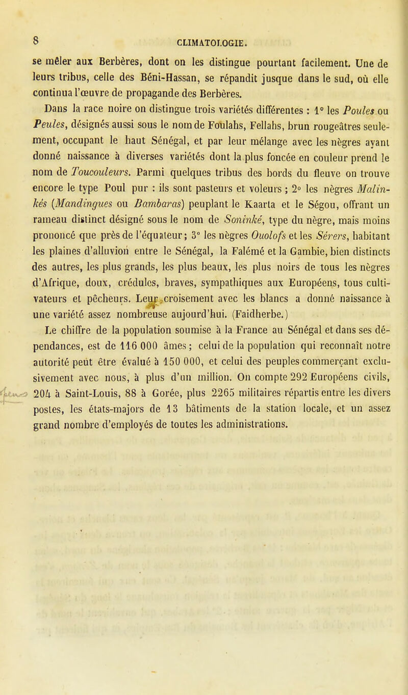 se mêler aux Berbères, dont on les distingue pourtant facilement. Une de leurs tribus, celle des Béni-Hassan, se répandit jusque dans le sud, où elle continua l'œuvre de propagande des Berbères. Dans la race noire on distingue trois variétés différentes : 1° les Poules ou Peules, désignés aussi sous le nom de Foulahs, Fellahs, brun rougeatres seule- ment, occupant le haut Sénégal, et par leur mélange avec les nègres ayant donné naissance à diverses variétés dont la plus foncée en couleur prend le nom de Toucouleurs. Parmi quelques tribus des bords du fleuve on trouve encore le type Poul pur : ils sont pasteurs et voleurs ; 2» les nègres Malin- kés [Mandingues ou Bambaras) peuplant le Kaarta et le Ségou, offrant un rameau distinct désigné sous le nom de Soninké, type du nègre, mais moins prononcé que près de l'équaieur; 3° les nègres Ouolofs elles Séi^ers, habitant les plaines d'alluviori entre le Sénégal, la Falémé et la Gambie, bien distincts des autres, les plus grands, les plus beaux, les plus noirs de tous les nègres d'Afrique, doux, crédules, braves, sympathiques aux Européens, tous culti- vateurs et pêcheurs. Leur . croisement avec les blancs a donné naissance à une variété assez nombreuse aujourd'hui. (Faidherbe.) Le chiffre de la population soumise à la France au Sénégal et dans ses dé- pendances, est de 116 000 âmes; celui de la population qui reconnaît notre autorité peut être évalué à 150 000, et celui des peuples commerçant exclu- sivement avec nous, à plus d'un million. On compte 292 Européens civils, 204 à Saint-Louis, 88 à Corée, plus 2265 militaires répartis entre les divers postes, les états-majors de 13 bâtiments de la station locale, et un assez grand nombre d'employés de toutes les administrations.