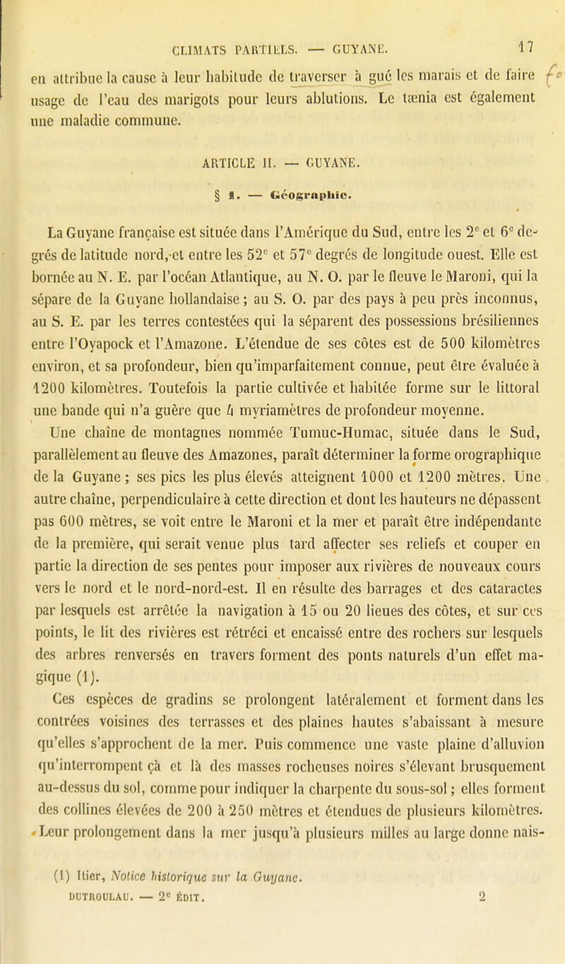 en attribue I.i cause à leur habitude de traverser à gué les marais et de faire usage de l'eau des marigots pour leurs ablutions. Le lœnia est également une maladie commune. ARTICLE II. — GUYANE. § 1. — Géographie. La Guyane française est située dans l'Amérique du Sud, entre les 2 et 6° de- grés de latitude nord,-et entre les 52'' et 57 degrés de longitude ouest. Elle est bornée au N. E. par l'océan Atlantique, au N. 0. par le fleuve le Maroni, qui la sépare de la Guyane hollandaise ; au S. 0. par des pays à peu près inconnus, au S. E. par les terres contestées qui la séparent des possessions brésiliennes entre l'Oyapock et l'Amazone. L'étendue de ses côtes est de 500 kilomètres environ, et sa profondeur, bien qu'imparfaitement connue, peut être évaluée à 1200 kilomètres. Toutefois la partie cultivée et habitée forme sur le littoral une bande qui n'a guère que h myriamètres de profondeur moyenne. Une chaîne de montagnes nommée Tumuc-Humac, située dans le Sud, parallèlement au fleuve des Amazones, paraît déterminer la forme orographique de la Guyane ; ses pics les plus élevés atteignent 1000 et 1200 mètres. Une autre chaîne, perpendiculaire à cette direction et dont les hauteurs ne dépassent pas 600 mètres, se voit entre le Maroni et la mer et paraît être indépendante de la première, qui serait venue plus tard affecter ses reliefs et couper en partie la direction de ses pentes pour imposer aux rivières de nouveaux cours vers le nord et le nord-nord-est. Il en résulte des barrages et des cataractes par lesquels est arrêtée la navigation à 15 ou 20 lieues des côtes, et sur ces points, le lit des rivières est rétréci et encaissé entre des rochers sur lesquels des arbres renversés en travers forment des ponts naturels d'un effet ma- gique (IJ. Ces espèces de gradins se prolongent latéralement et forment dans les contrées voisines des terrasses et des plaines hautes s'abaissant à mesure qu'elles s'approchent de la mer. Puis commence une vaste plaine d'alluvion qu'interrompent çà et là des masses rocheuses noires s'élevant brusquement au-dessus du sol, comme pour indiquer la charpente du sous-sol ; elles forment des collines élevées de 200 à 250 mètres et étendues de plusieurs kilomètres. 'Leur prolongement dans la mer jusqu'à plusieurs milles au large donne nais- (1) Hier, Notice hislorique sur la Guyane. DUTROULAU. — 2 ÉDIT. 2