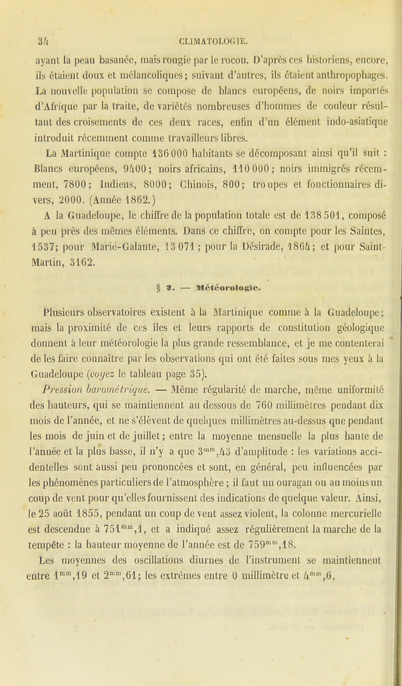 ayant la peau basanée, tnais rougie par le rocou. D'après ces liistoricns, encore, ils étaient doux et mélancoliques; suivant d'autres, ils étaient anthropophages. La nouvelle population se compose de blancs européens, de noh's importés d'Afrique par la traite, de variétés nombreuses d'hommes de couleur résul- tant des croisements de ces deux races, enfin d'un élément indo-asiatique introduit récemment comme travailleurs libres. La Martinique compte 136000 habitants se décomposant ainsi qu'il suit : Blancs européens, 9400; noirs africains, 110 000; noirs immigrés récem- ment, 7800; Indiens, 8000; Chinois, 800; troupes et fonctionnaires di- vers, 2000. (Année 1862.) A la Guadeloupe, le chiffre de la population totale est de 138 501, composé à peu près des mêmes éléments. Dans ce chiffre, on compte pour les Saintes, 1537; pour Marié-Galante, 13 071 ; pour la Désirade, 1864; et pour Saint- Martin, 3162. § 8. — météorologie. (Plusieurs observatoires existent à la Martinique comme à la Guadeloupe; mais la proximité de eus îles et leurs rapports de constitution géologique donnent à leur météorologie la plus grande ressemblance, et je me contenterai de les faire connaître par les observations qui ont été faites sous mes yeux à la Guadeloupe {voyez le tableau page 35). Pression barométrique. — Même régularité de marche, môme uniformité des hauteurs, qui se maintiennent au dessous de 760 miUinièires pendant dix mois de l'année, et ne s'élèvent de quelques millimètres au-dessus que pendant les mois de juin et de juillet ; entre la moyenne mensuelle la plus haute de l'année et la plus basse, il n'y a que 3,43 d'amplitude : les variations acci- dentelles sont aussi peu prononcées et sont, en général, peu influencées par les phénomènes particuliers de l'atmosphère ; il faut un ouragan ou au moins un coup de vent pour qu'elles fournissent des indications de quelque valeur. Ainsi, le 25 août 1855, pendant un coup de vent assez violent, la colonne mercurielle est descendue à 751,1, et a indiqué assez régulièrement la marche de la tempête : la hauteur moyenne do l'année est de 759,18. Les moyennes des oscillations diurjies de l'instrument se maintiennent entre I^^.IQ et 2,61; les extrêmes entre 0 millimètre et 4'',6.