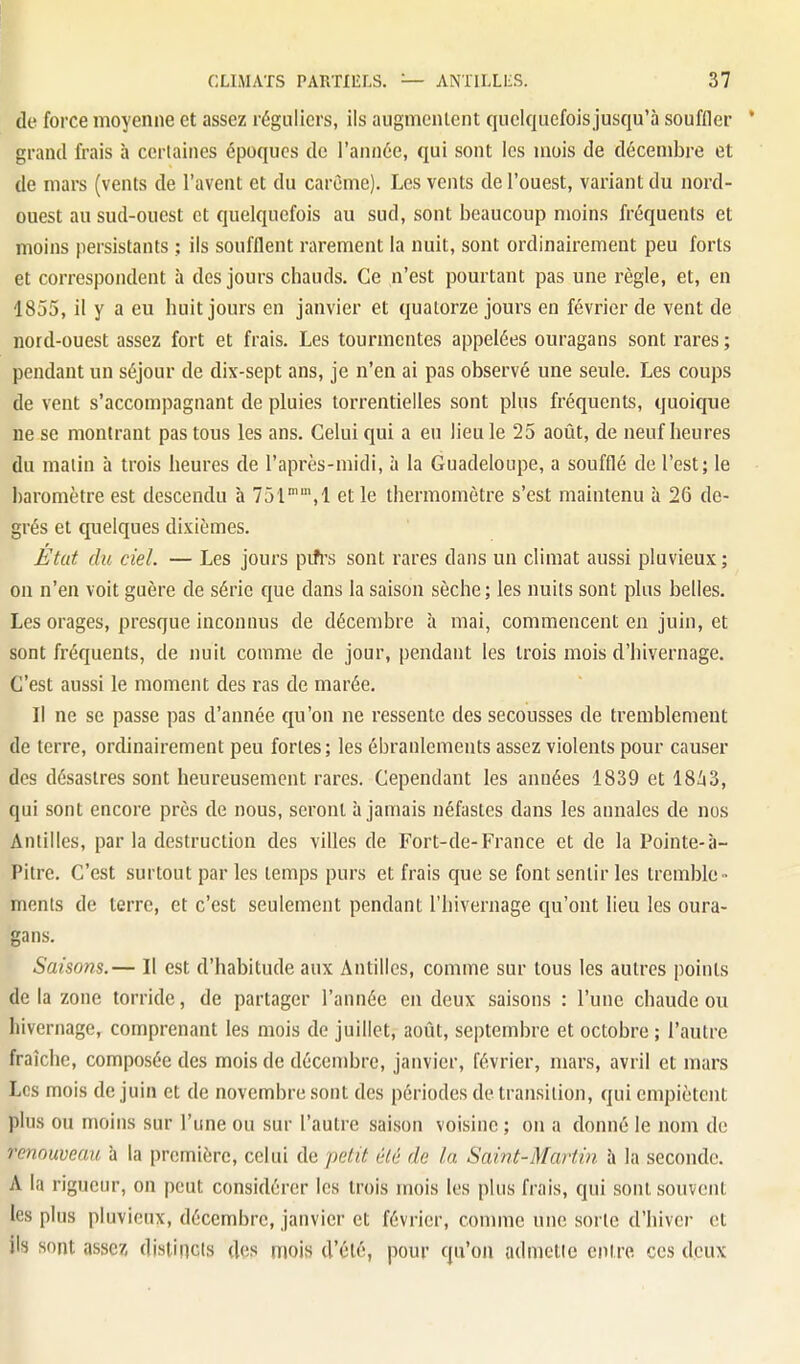 de force moyenne et assez réguliers, ils augmentent quelquefois jusqu'à souffler * grand frais à certaines époques de l'année, qui sont les mois de décembre et de mars (vents de l'avent et du carême). Les vents de l'ouest, variant du nord- ouest au sud-ouest et quelquefois au sud, sont beaucoup moins fréquents et moins persistants ; ils soufflent rarement la nuit, sont ordinairement peu forts et correspondent à des jours chauds. Ce n'est pourtant pas une règle, et, en 1855, il y a eu huit jours en janvier et quatorze jours en février de vent de nord-ouest assez fort et frais. Les tourmentes appelées ouragans sont rares ; pendant un séjour de dix-sept ans, je n'en ai pas observé une seule. Les coups de vent s'accompagnant de pluies torrentielles sont plus fréquents, quoique ne se montrant pas tous les ans. Celui qui a eu lieu le 25 aotit, de neuf heures du malin à trois heures de l'après-midi, à la Guadeloupe, a soufflé de l'est; le l)aromètre est descendu h 751'',1 et le thermomètre s'est maintenu à 26 de- grés et quelques dixièmes. État du ciel. — Les jours pifrs sont rares dans un climat aussi pluvieux ; on n'en voit guère de série que dans la saison sèche; les nuits sont plus belles. Les orages, presque inconnus de décembre à mai, commencent en juin, et sont fréquents, de nuit comme de jour, pendant les trois mois d'hivernage. C'est aussi le moment des ras de marée. Il ne se passe pas d'année qu'on ne ressente des secousses de tremblement de terre, ordinairement peu fortes; les ébranlements assez violents pour causer des désastres sont heureusement rares. Cependant les années 1839 et 18Ii3, qui sont encore près de nous, seront à jamais néfastes dans les annales de nos Antilles, par la destruction des villes de Fort-de-France et de la Pointe-à- Pitre. C'est surtout par les temps purs et frais que se font sentir les tremble- ments de terre, et c'est seulement pendant l'hivernage qu'ont lieu les oura- gans. Saisons.— Il est d'habitude aux Antilles, comme sur tous les autres points delà zone torride, de partager l'année en deux saisons : l'une chaude ou hivernage, comprenant les mois de juillet, août, septembre et octobre ; l'autre fraîche, composée des mois de décembre, janvier, février, mars, avril et mars Les mois de juin et de novembre sont des périodes de transition, qui empiètent plus ou moins sur l'une ou sur l'autre saison voisine ; on a donné le nom de renouveau à la première, celui de petit été de la Saint-Martin à la seconde. A la rigueur, on peut considérer les trois mois les plus frais, qui sont souvent les plus pluvieux, décembre, janvier et février, comme une sorte d'hiver et ils sont assez distincts des mois d'été, pour qu'on admette entre ces deux