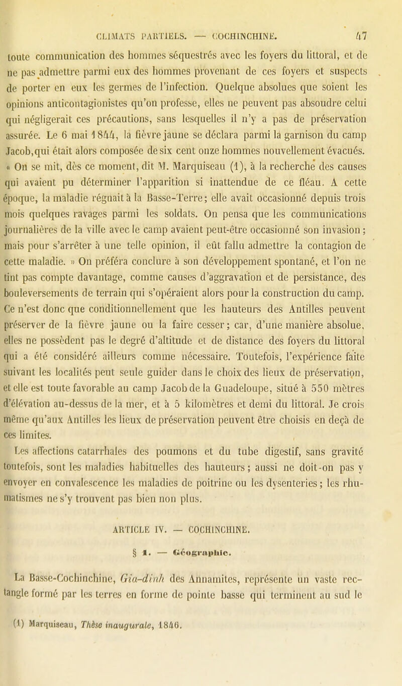 toute communication des hommes séquestrés avec les foyers du littoral, et de ne pas admettre parmi eux des hommes provenant de ces foyers et suspects de porter en eux les germes de l'infection. Quelque absolues que soient les opinions anticontagionistes qu'on professe, elles ne peuvent pas absoudre celui qui négligerait ces précautions, sans lesquelles il n'y a pas de préservation assurée. Le 6 mai ISUU, la fièvre jaune se déclara parmi la garnison du camp Jacob,qui était alors composée de six cent onze hommes nouvellement évacués. « On se mit, dès ce moment, dit M. Marquiseau (1), à la recherche des causes qui avaient pu déterminer l'apparition si inattendue de ce fléau. A cette époque, la maladie régnait à la Basse-Terre; elle avait occasionné depuis trois mois quelques ravages parmi les soldats. On pensa que les communications journahères de la ville avec le camp avaient peut-être occasionné son invasion ; mais pour s'arrêter à une telle opinion, il eût fallu admettre la contagion de cette maladie. » On préféra conclure à son développement spontané, et l'on ne tint pas compte davantage, comme causes d'aggravation et de persistance, des bouleversements de terrain qui s'opéraient alors pour la construction du camp. Ce n'est donc que conditionnellement que les hauteurs des Antilles peuvent préserver de la fièvre jaune ou la faire cesser; car, d'une manière absolue, elles ne possèdent pas le degré d'altitude et de distance des foyers du littoral qui a été considéré ailleurs comme nécessaire. Toutefois, l'expérience faite suivant les locaUiés peut seule guider dans le choix des lieux de préservation, et elle est toute favorable au camp Jacob de la Guadeloupe, situé à 550 mètres d'élévation au-dessus de la mer, et à 5 kilomètres et demi du littoral. Je crois même qu'aux Antilles les lieux de préservation peuvent être choisis en deçà de ces limites. Les affections catarrhales des poumons et du tube digestif, sans gravité toutefois, sont les maladies habituelles des hauteurs; aussi ne doit-on pas y envoyer en convalescence les maladies de poitrine ou les dysenteries ; les rhu- matismes ne s'y trouvent pas bien non plus. ARTICLE IV. — COCHINCIIINE. § I. — G/;ographio. La Basse-Cochinchine, Gia-dinh des Annamites, représente un vaste rec- tangle formé par les terres en forme de pointe basse qui terminent au sud le (l) Marquiseau, Thèse inaugurale, 1846,