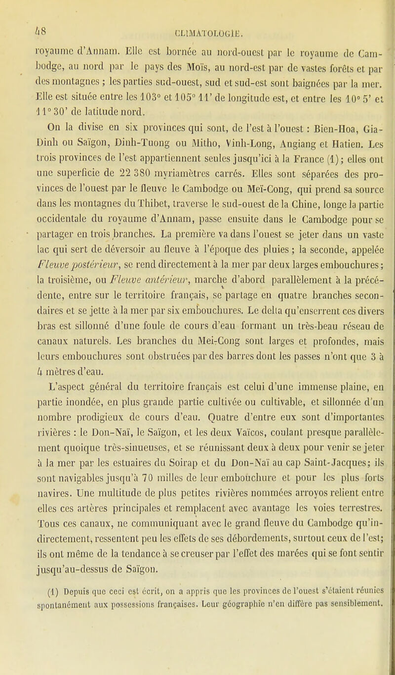 royaume d'Aniiaii). Elle est bornée au iiord-oucsL par le royaume de Cam- Jiodge, au nord par le pays des Mois, au nord-est par de vastes forêts et par des montagnes ; les parties sud-ouest, sud et sud-est sont baignées par la nier. Elle est située entre les 103° et 105° 11' de longitude est, et entre les 10° 5' el 11° 30' de latitude nord. On la divise en six provinces qui sont, de l'est à l'ouest : Bien-Hoa, Gia- Dinh ou Saigon, Dinh-Tuong ou Mitho, Vinh-Long, Angiang et Hatien. Les trois provinces de l'est appartiennent seules jusqu'ici à la France (1); elles ont une superficie de 22 380 myriamètres carrés. Elles sont séparées des pro- vinces de l'ouest par le fleuve le Cambodge ou Meï-Cong, qui prend sa source dans les montagnes duThibet, traverse le sud-ouest de la Chine, longe la partie occidentale du royaume d'Annam, passe ensuite dans le Cambodge pour se partager en trois branches. La première va dans l'ouest se jeter dans un vaste lac qui sert de déversoir au fleuve à l'époque des pluies ; la seconde, appelée Fleuve postérieur, se rend directement à la mer par deux larges embouchures ; la troisième, ou Fleuve antérieur, marche d'abord parallèlement à la précé- dente, entre sur le territoire français, se partage en quatre branches secon- daires et se jette à la mer par six embouchures. Le délia qu'enserrent ces divers bras est sillonné d'une foule de cours d'eau formant un très-beau réseau de canaux naturels. Les branches du Mei-Cong sont larges et profondes, mais leurs embouchures sont obstruées par des barres dont les passes n'ont que 3 à U mètres d'eau. L'aspect général du territoire français est celui d'une immense plaine, en partie inondée, en plus grande partie cultivée ou cultivable, et sillonnée d'un nombre prodigieux de cours d'eau. Quatre d'entre eux sont d'importantes rivières : le Don-Naï, le Saigon, et les deux Vaïcos, coulant presque parallèle- ment quoique très-sinueuses, et se réunissant deux à deux pour venir se jeter à la mer par les estuaires du Soirap et du Don-Naï au cap Saint-Jacques; ils sont navigables jusqu'à 70 milles de leur embouchure et pour les plus forts navires. Une multitude de plus petites rivières nommées arroyos relient entre elles ces artères principales et remplacent avec avantage les voies terrestres. Tous ces canaux, ne communiquant avec le grand fleuve du Cambodge qu'in- directement, ressentent peu les eflets de ses débordements, surtout ceux de l'est; ils ont même de la tendance à se creuser par l'effet des marées qui se font sentir jusqu'au-dessus de Saïgon. (1) Depuis que ceci est écrit, on a appris que les provinces de l'ouest s'étaient réunies spontanément aux possessions françaises. Leur géographie n'en diffère pas sensiblement.